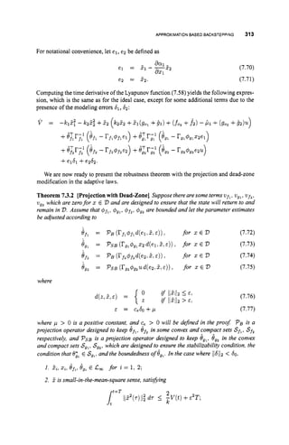 APPROXIMATIONBASEDBACKSTEPPING 313
For notational convenience, let el, e2 be defined as
(7.70)
(7.71)
Computing the time derivative of the Lyapunov function (7.58)yields the following expres-
sion, which is the same as for the ideal case, except for some additional terms due to the
presence of the modeling errors 61, 62:
We are now ready to present the robustness theorem with the projection and dead-zone
modification in the adaptive laws.
Theorem 7.3.2 [Projectionwith Dead-Zone] Suppose therearesome terms wf,, v,,, vfz,
vgzwhich are zerofor x E V and are designed to ensure that the state will return to and
remain in V.
Assume that $f,,#
,
,
, $f2, $g2 are bounded and let theparameter estimates
be adjusted according to
where
E = Ce6O + p
(7.76)
(7.77)
where > 0 is a positive constant, and 5. > 0 will be dejned in the proof PBis a
projection operator designed to keep Of,,Bf, in some convex and compact sets Sf,,Sf,
respectively, and PSBi
s a projection operator designed to keep B,,, €Jg2 in the convex
and compact sets S,,, S,,, which are designed to ensure the stabilizability condition, the
condition that e;, E S
,
,
,
and the boundedness of 8,,. In the case where /16/12< 60,
* *
1. zt,x,, 8fz,8,, E C
, for i = 1, 2;
2. 5 is small-in-the-mean-square sense, satisfiing
 