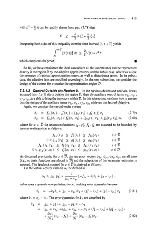 APPROXIMATIONBASED BACKSTEPPING 315
with ,02= 2 it can be readily shown from eqn. (7.78) that
Integrating both sides of this inequality over the time interval [t,t +T]yields
which completes the proof.
So far, we have considered the ideal case where all the uncertainties can be represented
exactly in the region V by the adaptive approximators, and the robust case, where we allow
the presence of residual approximation errors, as well as disturbance terms. In the robust
case, the adaptive laws are modified accordingly. In the next subsection, we consider the
design of the control for z outside the approximation region V.
7
.
3
.
7
.
3 Control Outside the Region 72. In the previous design and analysis, it was
assumed that if z(t)starts outside the region V,
then the auxiliary control terms ufl, wgl,
w ~ f , ,
ugz,are able to bring the trajectory within V.In this subsection,we showhow to ensure
that the design of the auxiliary terms ufl, ugl, vf,, vg2achieves the desired objective.
Again, we consider the second-order system
As discussed previously, for z E D,
the regressor vectors pfl, +gl, +f2, $92 are all zero
(i.e., no basis functions are placed in D)and the adaptation of the parameter estimates is
stopped. The feedback control for z E 5is derived as follows.
Let the virtual control variable a1 be defined as
After some algebraic manipulation, the 21 tracking error dynamics become
$1 = -h21 + (90, +u g l ) 5 z +(f;- ufl) +(9; - ugl) 2 2 (7.81)
where 52 = 5 2 - cq. The error dynamics for 2 2 are described by
532 = (fo, +fi*) + (go, +9;) u- bl
(7.82)
 