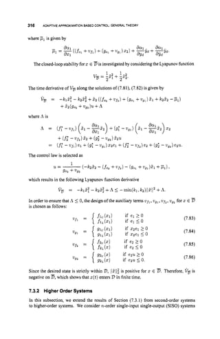 316 ADAPTIVEAPPROXIMATIONBASED CONTROL:GENERALTHEORY
where p, is given by
The closed-loop stability forx E is investigatedby considering the Lyapunov function
1- 1-
v- - -
.
:
+ -2
2 ) - 2 2 2
The time derivative of V, along the solutions of (7.81), (7.82) is given by
v-
z, = -k& - k22.22+E2 ((fo2 +W f Z ) +(go, +wgl)dl +k2E2 -p,)
+&(go2 +U g z ) u + A
where A is
A = (f;-W f 1 ) (zl - %z2)
8x1 +(9; -wg,)( 2 , - 2z2)
x2
The control law is selected as
1
u
=
- ( 4 2 5 2 - (fo, + W " f ) - (90,+wg1)41 +Pl)>
go2 +2192
which results in the following Lyapunov function derivative
V-
2,
= - 1 ~ 1 ~ : - 1~22.22
+A i -rnin(k1,k2)l12112
+A.
In order to ensure that A 5 0, the design of the auxiliary terms wfl, wg,,wfz, wgz for z E D
is chosen as follows:
(7.83)
(7.84)
(7.85)
(7.86)
Since the desired state is strictly within D,l
I
2
1
1
$is positive for x E D.Therefore, V, is
negative on D,which shows that z(t)enters D in finite time.
7.3.2 HigherOrder Systems
In this subsection, we extend the results of Section (7.3.1) from second-order systems
to higher-order systems. We consider n-order single-input single-output (SISO) systems
 