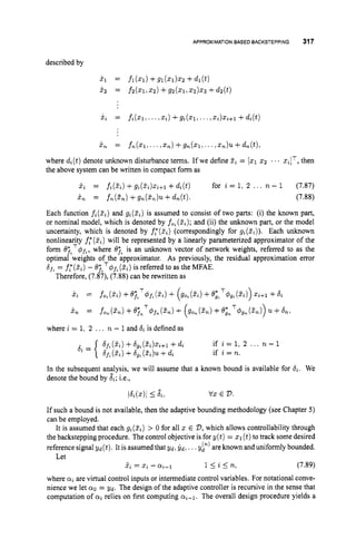 APPROXIMATIONBASED BACKSTEPPING 317
described by
i n = fn(x1,...r z n ) +gn(z1,. ..,z,)u.+ d,(t),
where di(t) denote unknown disturbance terms. If we define Z
i = [xl 2 2 ... xi]T,then
the above system can be written in compact form as
xi = fi(Ei)+gi(Zi)xi+l +di(t) for i = 1, 2 ... n - 1 (7.87)
x, = fn(3.n) +gn(Zn)u +dn(t). (7.88)
Each function fi(Zi)and gi(Zi) is assumed to consist of two parts: (i) the known part,
or nominal model, which is denoted by fo, (zi);
and (ii) the unknown part, or the model
uncertainty, which is denoted by f;(&) (correspondingly for gi(3i)). Each unknown
nonlinearity f: (Ei) will be represented by a linearly parameterized approximator of the
form ejtT#,, where 0;, is an unknown vector of network weights, referred to as the
optimal weights of the approximator. As previously, the residual approximation error
6
, = f,'(Si) - BjiT#f, (
Z
i
)
is referred to as the MFAE.
Therefore, (7.87), (7.88) can be rewritten as
pi = M Z ~ ) +e;,T4f, (zi)
+ (go,(zi)
+e;tT+g, ( ~ ~ 1 )
xi+l +di
i n = fo,(Z,) +ejnT4f,(Zn) + +O;nT#gn(Zn)) 21 +6
,
:
where i = 1: 2 ... n - 1and 6
,is defined as
6f,(Zi)+b,, (zi)xifl +di
bf,(Zi)
+bgs( 3 i ) U +di
if i = l , 2 ... n - 1
if i = n.
In the subsequent analysis, we will assume that a known bound is available for bi. We
denote the bound by &; i.e.,
Idi(x)I I Ji, vx E D.
If such a bound is not available, then the adaptive bounding methodology (see Chapter 5)
can be employed.
It is assumed that each gi(Zi) > 0 for all z E 2
7
,which allows controllability through
the backstepping procedure. The control objective is for y ( t ) = x1(t)to track some desired
reference signal y d ( t ) . It is assumed that yd, &, ...y p )are known and uniformly bounded.
l s i s n , (7.89)
where a
i are virtual control inputs or intermediate control variables. For notational conve-
nience we let a0 = yd. The design of the adaptive controller is recursive in the sense that
computation of cyi relies on first computing ai-,.
The overall design procedure yields a
Let
z
i= x,- a*-,
 