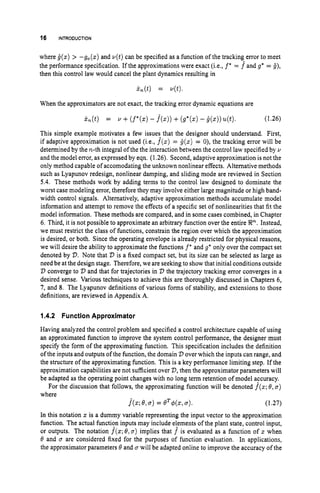 16 INTRODUCTION
where i ( z ) > -go(.) and v(t)can be specified as a function of the tracking error to meet
the performance specification. If the approximations were exact (i.e., f* = f and g* = i),
then this control law would cancel the plant dynamics resulting in
When the approximators are not exact, the tracking error dynamic equations are
(1.26)
This simple example motivates a few issues that the designer should understand. First,
if adaptive approximation is not used (i,e., f
(
z
)= i(z) = 0), the tracking error will be
determined by the n-th integral of the the interaction between the control law specified by Y
and the model error, as expressed by eqn. (1.26). Second, adaptive approximation is not the
only method capable of accomodating the unknown nonlinear effects. Alternative methods
such as Lyapunov redesign, nonlinear damping, and sliding mode are reviewed in Section
5.4. These methods work by adding terms to the control law designed to dominate the
worst case modeling error, therefore they may involve either large magnitude or high band-
width control signals. Alternatively, adaptive approximation methods accumulate model
information and attempt to remove the effects of a specific set of nonlinearities that fit the
model information. These methods are compared, and in some cases combined, in Chapter
6. Third, it is not possible to approximate an arbitrary function over the entire W. Instead,
we must restrict the class of functions, constrain the region over which the approximation
is desired, or both. Since the operating envelope is already restricted for physical reasons,
we will desire the ability to approximate the functions f
' and g* only over the compact set
denoted by V.Note that V is a fixed compact set, but its size can be selected as large as
need be at the design stage. Therefore, we are seeking to show that initial conditions outside
V converge to V and that for trajectories in 'D the trajectory tracking error converges in a
desired sense. Various techniques to achieve this are thoroughly discussed in Chapters 6,
7, and 8. The Lyapunov definitions of various forms of stability, and extensions to those
definitions, are reviewed in Appendix A.
1.4.2 FunctionApproximator
Having analyzed the control problem and specified a control architecture capable of using
an approximated function to improve the system control performance, the designer must
specify the form of the approximating function. This specification includes the definition
of the inputs and outputs of the function, the domain V over which the inputs can range, and
the structure of the approximating function. This is a key performance limiting step. If the
approximation capabilities are not sufficient over V,then the approximator parameters will
be adapted as the operating point changes with no long term retention of model accuracy.
For the discussion that follows, the approximating function will be denoted f(z;
@,a)
where
j(z;8,a)= 8T$(z, .). (1.27)
In this notation z is a dummy variable representing the input vector to the approximation
function. The actual functicy inputs may include e!ements of the plant state, control input,
or outputs. The notation f(z;
8,a) implies that f is evaluated as a function of z when
8 and a are considered fixed for the purposes of function evaluation. In applications,
the approximator parameters 8 and a will be adapted online to improve the accuracy of the
 