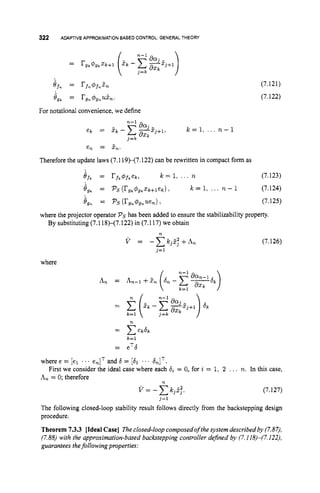 322 ADAPTIVEAPPROXIMATION
BASED CONTROL:GENERALTHEORY
For notational convenience, we define
(7.121)
(7.122)
Therefore the update laws (7.119H7.122)can be rewritten in compact form as
g f k = r f k 4 f k e k r k = 1 , ... n (7.123)
O g k = ps ( r g k $ g k x k + l e k ) , k = 1 , ... n - 1 (7.124)
Og, = PSU'gn#gnuen) 1 (7.125)
where the projector operator Pshas been added to ensure the stabilizability property.
By substituting (7.118H7.122)in (7.117) we obtain
n
V = - c k j 3 i + A n (7.126)
where
n
= C e d k
k=l
= eTb
where e = [el ... enIT and 6 = [61 .. &IT.
An = 0; therefore
First we consider the ideal case where each di = 0, for i = 1, 2 ... n. In this case,
n
V = -Ckjj.3. (7.127)
j=1
The following closed-loop stability result follows directly from the backstepping design
procedure.
Theorem 7.3.3 [IdealCase] Theclosed-loop composedof the system described by (7.87),
(7.88) with the approximation-based backstepping controller defined by (7.I 18)-(7.122),
guarantees thefollowing properties:
 