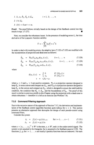 APPROXIMATION
BASED BACKSTEPPING 323
+ *
I. 2i,
xi,efb,egt E c,
2. 5 E c
2
3. 2(t)+ 0 as t + 00.
i = l , 2, . . . ) n
Proof: The proof follows trivially based on the design of the feedback control law that
results in eqn. (7.127).
Next, we consider the robustness issues. In the presence of modeling errors 6,, the time
derivative of the Lyapunov function satisfies
n
j=1
In order to deal with modeling errors, the adaptive laws (7.123H7.125) are modified with
the incorporation of projection and dead-zone as follows:
if, = P B ( r f k 4 f k d ( e k i 2:E ) ) i k = 1, ... n (7.128)
bg, = PSB ( r g k @ g , x k + l d ( e k > % ,E ) ) i k = 1: ... - 1 (7.129)
i,, = PSB (rg,,~g,,ud(en151c)), (7.130)
where
E = c,60 + p ,
where p > 0 and c, > 0 are positive constants. PBis a projection operator designed to
keep Of,in some convex and compact set Sf,,
and P ~ B
is a projection operator designed to
keep is,in the convex and compact set S,,, which is designed to ensure the stabilizability
condition, the condition that t9ik E S,,, and the boundedness of eg,. The proof of this
result is similar to previous proofs in this Chapter using the projection with a dead-zone to
obtain robustness -therefore it is left as an exercise (see Problem 7.4).
7.3.3 Command FilteringApproach
Due to the recursive nature of the approach of Section 7.3.2, the derivation and implemen-
tation of the feedback control algorithm becomes quite tedious for n > 3. This section
presents an alternative approach that decouples the design of each pseudo-control using
command filters.
Consider the system
where z = [z1
,...,znIT E !JP is the state, z
iE X1,
and u is the scalar control signal. The
system is not assumed to be triangular, but is assumed to be feedback passive [1391. The
functions fi, gi for i = 1,...,n are locally Lipschitz hnctions that are unknown. For each
 