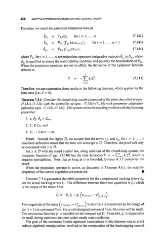 326 ADAPTIVE APPROXIMATIONBASED CONTROL:GENERALTHEORY
Therefore, we select the parameter adaptation laws as
if. = rfz#zz forz = I,...,n (7.142)
8," = PS, (rg,#zzz(z+l))for i = I , ....n - 1 (7.143)
Jgn = pSn
(rgn@nu) (7.144)
where PsLfor i = 1,....n are projections operators designed to maintain 8,. in S,,, where
S,, is specified to ensure the stabilizability condition and possibly the boundedness of Jg%.
When the projection operators are not in effect, the derivative of the Lyapunov function
reduces to
n
V = - c k i Z f
i
=
l
(7.145)
Therefore, we can summarize these results in the following theorem, which applies for the
ideal case (i.e., 6 = 0).
Theorem 7.3.4 Consider the closed-loop system composed o
f theplant described in eqns.
(7.I3I)-(7.132) with the controller of eqns. (7.133)-(7.136) with parameter adaptation
definedbyeqns. (7.142)-(7.144). Thissystem solves the trackingproblemwiththefollowing
properties:
I. 2,ef,6, E c,,
2. fii E C2, and
3. l
i -+ 0 as t -+ 00.
Proof: Outside the region V,
we assume that the terms uft and zlg, for i = 1,...,n
have been defined to ensure that the state will converge to 2
)
.Therefore, the proofwill only
be concerned with x E 2
)
.
For x E V with the stated control law, along solutions of the closed-loop system, the
Lyapunov function of eqn. (7.140) has the time derivative V = - C:=, k&, which is
negative semidefinite. Note that as long as 4 is bounded, Lemma A.3.1 completes the
proof.
When the projection operator is active, as discussed in Theorem 4.6.1, the stability
w
Theorem 7.3.4 guarantees desirable properties for the compensated tracking errors Zi,
not the actual tracking errors &. The difference between these two quantities is ti,which
is the output of the stable filter
properties of the control algorithm are preserved.
i i = -h Fi +6i (X(i+ljC- z:z+l)c) .
(
The magnitude of the input x(i+l)c
-~ 7 ~ ~ ~ ) ~ )
to this filter is determined by the design of
the (i+1)-st command filter. For a well-designed command filter, this error will be small.
The continuous function & is bounded on the compact set V.Therefore, & is expected to
be small during transients and zero under steady state conditions.
The goal of the command filtered approach summarized in this theorem was to avoid
tedious algebraic manipulations involved in the computation of the backstepping control
 