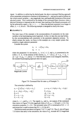 APPROXIMATIONBASEDBACKSTEPPING 327
signal. In addition to achieving the desired goal, the above command filtering approach
allows parameter estimation to continue in the presence of-and can be used to enforce on
the virtual control variables -any magnitude, rate, and bandwidth limitations of the actual
physical system. This is achieved by the design of the command filters; however, when a
physical limitation is imposed on the i-th state, then tracking of the filtered commands will
not be achieved by states xj for j = 1,...,i. Once the physical constraint is no longer in
effect, 5
i + I i for all i. The following example is designed to clarify this issue.
EXAMPLE7.1
The main issue of this example is the accommodation of constraints on the state
variables in the backstepping control approach. In fact, we take this one step further,
by also accommodating such constraints in the parameter adaptation process. To
clearly present the issues, we focus in this example on a very simple system that
contains a single unknown parameter.
Consider the system
k1 = - 2 ; l 2 2 j + b 5 2
x 2 = 11
where the parameter b is not known, 21, is in [-1,1], and 2 2 is constrained to be
within [-2, 21. In the notation of this section, fl, = -2?Is21, f; = 91, = fz, =
f; = g3 = 0,
g2, = 1,and g; = b. Note that this system is not triangular; therefore,
the standard backstepping approach does not apply.
, :2c
I 1 I
Magnitude Limiter
I
Figure 7.9: Command filter for state 2 2 of Example 7.1.
The controller is defined by
a1 = j (2:lZzl - kl21 +?Ic) u = 0 2 = ( 4 2 5 2 +kzc -2 1 g 1 )
b = Z 1 ~ 2
xp, = a1 - E2
2, = 2 2 - 2 2 ,
2 2 = 2 2
i l = - h E 1 +il (2zc - .a,)
E2 = 0
2
1 = x1 -21,
21 = 5
1 - (1
(7.146)
where kl = 1, and k 2 = 2. The signals 2 2 , and X z c are outputs of the command
filter shown in Figure 7.9 with magnitude limits of +2,*u,= 100and ( 2 0.8. For
simulation purposes, b = 3.0. The estimated value of b is initialized as b(0) = 1.0
and projection is used to ensure that &(t)
> 0.5 for all t.
Simulation results are shown in Figures 7.10,7.11 and 7.12. The spcplot of Figure
7.10 shows that early in the simulation, the value of xpCexceeds the +2 magnitude
 