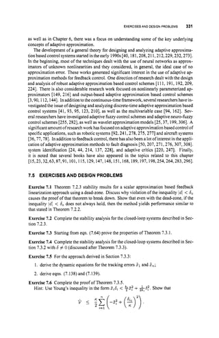 EXERCISES AND DESIGN PROBLEMS 331
as well as in Chapter 6, there was a focus on understanding some of the key underlying
concepts of adaptive approximation.
The development of a general theory for designing and analyzing adaptive approxima-
tion based control systems started in the early 1990s [40, 181,208,211,212,229,232,2731.
In the beginning, most of the techniques dealt with the use of neural networks as approx-
imators of unknown nonlinearities and they considered, in general, the ideal case of no
approximation error. These works generated significant interest in the use of adaptive ap-
proximation methods for feedback control. One direction of research dealt with the design
and analysis of robust adaptive approximation based control schemes [111, 191, 192,209,
2241. There is also considerable research work focused on nonlinearly parameterized ap-
proximators [149, 2161 and output-based adaptive approximation based control schemes
[3,90,112,144]. In addition to the continuous-time framework, several researchers have in-
vestigated the issue of designing and analyzing discrete-time adaptive approximation based
control systems [41, 93, 95, 123, 2101, as well as the multivariable case [94, 1621. Sev-
eral researchers have investigated adaptive fuzzy control schemes and adaptive neuro-fuzzy
control schemes [255,282], as well as wavelet approximation models [25,37, 199,3061. A
significantamount ofresearchwork has focused on adaptive approximation based control of
specific applications, such as robotic systems [92,241,278,275,277]and aircraft systems
[36,77,78]. In addition to feedback control, there has also been a lot of interest in the appli-
cation of adaptive approximation methods to fault diagnosis [50,207,271,276,307,308].
system identification [24, 44, 214, 137, 2281, and adaptive critics [220, 2471. Finally,
it is noted that several books have also appeared in the topics related to this chapter
[15,23,32,63,87,91,101,115,129, 147,148,151,168,189, 197,198,254,264,283,2961.
7.5 EXERCISES AND DESIGN PROBLEMS
Exercise 7.1 Theorem 7.2.3 stability results for a scalar approximation based feedback
linearization approach using a dead-zone. Discuss why violation of the inequality Id1 < 6
,
causes the proof of that theorem to break down. Show that even with the dead-zone, if the
inequality Id1 < b, does not always hold, then the method yields performance similar to
that stated in Theorem 7.2.2.
Exercise 7.2 Complete the stability analysis for the closed-loop systems described in Sec-
tion 7.2.3.
Exercise 7.3 Starting from eqn. (7.64) prove the properties of Theorem 7.3.1.
Exercise 7.4 Complete the stability analysis for the closed-loop systems described in Sec-
tion 7.3.2 with b # 0 (discussed after Theorem 7.3.3).
Exercise 7.5 For the approach derived in Section 7.3.3:
1. derive the dynamic equations for the tracking errors 5, and &;
2. derive eqns. (7.138) and (7.139).
Hint: Use Young’s inequality in the form Z,b, < $Z.f +k6:. Show that
Exercise 7.6 Complete the proof of Theorem 7.3.5.
 