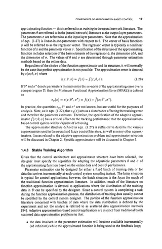 COMPONENTS OF APPROXIMATION BASED CONTROL 17
approximating function -this isreferred to as training in the neural network literature. The
parameters 6 are referred to in the (neural network) literature as the output layer parameters.
The parameters u are referred to as the input layer parameters. Note that the approximation
of eqn. (1.27) is linear-in-the-parameters with respect to 8. The vector of basis functions
4 will be referred to as the regressor vector. The regressor vector is typically a nonlinear
function of z and the parameter vector a.Specification of the structure of the approximating
function includes selection of the basis elements of the regressor 4, the dimension of 8,and
the dimension of a. The values of 8 and a are determined through parameter estimation
methods based on the online data.
Regardless of the choice of the function approximator and its structure, it will normally
be the case that perfect approximation is not possible. The approximation error is denoted
by e(z; 8,a)where
e(z; 6,U ) = f
(
z
)- f(z;8,a). (1.28)
If 8*and CT* denote parameters that minimize the m-norm of the approximating error over a
compact region V,
then the Minimum Functional Approximation Error (MFAE) is defined
as
e+(z) = e(z; 6', a*)= f(z)
- f
(
z
;
8*,a*).
In practice, the quantities e+,8' and a* are not known, but are useful for the purposes of
analysis. Note, as in eqn. (1.22), that e4(z) acts as a disturbance affecting the tracking error
and therefore the parameter estimates. Therefore, the specification of the adaptive approx-
imator f(z;8,a)has a critical affect on the tracking performance that the approximation-
based control system will be capable of achieving.
The approximator structure defined in eqn. (1.27) is sufficient to describe the various
approximators used in the neural and fuzzy control literature, as well as many other approx-
imators. Issues related to the adaptive approximation problem and approximator selection
will be discussed in Chapter 2. Specific approximators will be discussed in Chapter 3.
1.4.3 Stable Training Algorithm
Given that the control architecture and approximator structure have been selected, the
designer must specify the algorithm for adapting the adjustable parameters 6 and a of
the approximating function based on the online data and control performance.
Parameter estimation can be designed for either a fixed batch of training data or for
data that arrives incrementally at each control system sampling instant. The latter situation
is typical for control applications; however, the batch situation is the focus for much of
the traditional function approximation literature. In addition, much of the literature on
function approximation is devoted to applications where the distribution of the training
data in V can be specified by the designer. Since a control system is completing a task
during the function approximation process, the distribution of training data usually cannot
be specified by the control system designer. The portion of the function approximation
literature concerned with batches of data where the data distribution is defined by the
experiment and not the analyst is referred to as scattered data approximation methods
[84].
Adaptive approximation-based control applications are distinct from traditional batch
scattered data approximation problems in that:
0 the data involved in the parameter estimation will become available incrementally
(ad infinitum) while the approximated function is being used in the feedback loop;
 