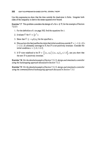 332 ADAPTIVEAPPROXIMATIONBASED CONTROL: GENERALTHEORY
Use this expression to show that the time outside the dead-zone is finite. Integrate both
sides of the inequality to derive the mean-squared error bound.
Exercise 7.7 This problem considers the design of u for 2 4 D, for the example of Section
1.2.2.3.
1. For the definition of z on page 302, find the equations for i .
2. Evaluate V for V = i z T z .
3. Show that V 5 -zzh(z2) for the specified u.
4. Discusshowthis factjustifiestheclaimthat initial conditionsoutsideD = [-1.3,1.3]
x
[-1.3,1.3] ultimately converge to V,
but D is not positively invariant. Consider the
initial condition 5 = [1.3,1.3,0].
5. If V were redefined to be V = { ( q r x 2 ) /1 1 ( 2 1 , 5 2 ) / 1 ~
5 1.3}, can you show that
Exercise 7.8 For the detailedexample ofSection 7.2.2.3,design andsimulateda controller
using the backstepping approach discussed in Section 7.3.2.
Exercise 1.9 For the detailed example of Section 7.2.2.3,design andsimulateda controller
using the commandjltered backstepping approach discussed in Section 7.3.3.
the new V is positively invariant.
 