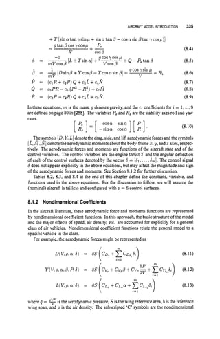 AIRCRAFT MODEL INTRODUCTION
+T (sina tan y sinp +sina tan p - cos a sin p tan y cos p)]
gtan ,G’cosy cos p
V cos p
-1 g cosy cosp
P,
- +-
& = - [L+Tsina] + +Q-P,tanP
m V c o s p vcos p
1 g cosy sinp
- Rs
V
p = -[Dsinp+Ycosp-Tcosasinp]+
mV
P = ( c ~ R + c ~ P ) Q + c B E + c ~ R
Q = CSPR- c6 (P2- R2)+C,&?
R = (CSP
- c ~ R )
Q +c ~ L
+c ~ N .
In these equations, m is the mass, g denotes gravity, and the ci coefficients for i = 1,...,9
are definedon page 80 in [258]. The variables P, and R, are the stability axes roll and yaw
rates:
cosa sina
[:I=[ -sina c o s a ] [ i]’ (8.10)
The symbols [D,Y,L]denote the drag, side, and lift aerodynamicforces and the symbols
[E,a,I
?
] denote the aerodynamic moments about the body-frame z,g, and z axes, respec-
tively. The aerodynamic forces and moments are functions of the aircraft state and of the
control variables. The control variables are the engine thrust T and the angular deflection
of each of the control surfaces denoted by the vector 6 = [Sl,...,
6
,
]
. The control signal
6does not appear explicitly in the above equations, but may affect the magnitude and sign
of the aerodynamic forces and moments. See Section 8.1.2 for further discussion.
Tables 8.2, 8.3, and 8.4 at the end of this chapter define the constants, variable, and
functions used in the above equations. For the discussion to follow, we will assume the
(nominal) aircraft is tailless and configured with p = 6 control surfaces.
8.1.2 NondimensionalCoefficients
In the aircraft literature, these aerodynamic force and moments functions are represented
by nondimensional coefficient functions. In this approach, the basic structure of the model
and the major effects of speed, air density, etc. are accounted for explicitly for a general
class of air vehicles. Nondimensional coefficient functions relate the general model to a
specific vehicle in the class.
For example, the aerodynamic forces might be represented as
m 
(8.1 1)
/ m 
(8.13)
where Q = is the aerodynamic pressure, S is the wing reference area, b is the reference
wing span, and p is the air density. The subscripted ‘C’ symbols are the nondimensional
 