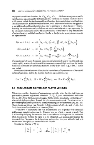 336 ADAPTIVE APPROXIMATION BASEDCONTROL FOR FIXED-WING AIRCRAFT
aerodynamiccoefficient functions, i.e., CD,. C D , ~
,Cyo.... Different aerodynamic coeffi-
cient hnctions are dominant for different vehicles. The force and moment equations shown
in this section includethe dominant coefficient functions for the vehicle that we utilize in the
simulations to follow. For the methods to follow,it will be clear how to extend the approach
to use additional coefficient hnctions that may be applicable to other classes of vehicles.
Typically,the nondimensional coefficients are functions of only one or two arguments. In
the simulation examples to follow, the nondimensional coefficients will only be functions
of angle-of-attack cy and Mach number M.Similarto the above, the aerodynamic moments
are represented as
Whereas the aerodynamic forces and moments are functions of several variables and may
change rapidly as a function of the vehicle state over the desired flight envelope, the nondi-
mensional coefficients are continuous functions of only a few states (e.g., cy and M in this
case study).
In the control derivations that follow, for the convenience of representation of the control
surface effectiveness matrix, the moment functions are decomposed as:
8.2 ANGULAR RATE CONTROL FOR PILOTEDVEHICLES
This sectionconsidersthe design of an angular rate controllerwhere the pilot stickinputs are
processed to generate angular rate commands (Pc,
Q,, R,) and rate command derivatives
(P,?
Q,. kc).
Note that this does not suggest that the pilot is analytically computing deriv-
atives while flying the plane. Instead, the pilot maneuvers the stick. The stick motion is
processed to produce the (continuous and bounded) angular rate commands (Pi,Q:, I$’).
These signals are filtered (see Appendix A.4) to produce (P,,Q,, R,) and (P,. Q,, R,).
Such filters are referred to herein as commandfilters.
The objective of a command filter with bounded input z,“is to produce two continuous
and bounded output signals z, and 5,. The error between z,“and z, should be small. This
is achieved by designing the command filter to have a bandwidth larger than the bandwidth
of z,“.Ensuring the fact that the signal z, is the integral of i,,is a design constraint on the
command filter. We present the design of one such prefilter here, and will refer back to it
several times throughout the remainder of this chapter.
Consider the filtering of P ,by
 