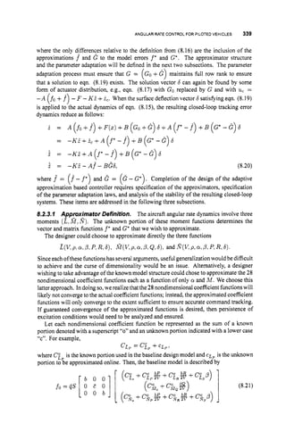 ANGULAR RATE CONTROL FOR PILOTEDVEHICLES 339
where the only differences relative to the definition from (8.16) are the inclusion of the
approximations f and G to the model errors f * and G*. The approximator structure
and the parameter adaptation will be defined in the next two subsections. The parameter
adaptation process must ensure that G = (Go +G maintains full row rank to ensure
that a solution to eqn. (8.19) exists. The solution vector 6 can again be found by some
form of actuator distribution, e.g., eqn. (8.17) with Go replaced by G and with uc =
- A (fo +f) -F -KZ +2,. When the surface deflection vector 6 satisfying eqn. (8.19)
is applied to the actual dynamics of eqn. (8.15), the resulting closed-loop tracking error
dynamics reduce as follows:
7
i = A (So +f)
+ F ( z )+B (GO+G ) 6 + A (f*- f) + B (G*- G) 6
= -KZ+ic+A f - f + B G - G 6
( * ( * 7
2 = - K i + A ( f ’ - f ) + B ( G * - G ) 6
.
i= - K . z - A ~ - B G ~ , (8.20)
where f = f - f and G = G - G . Completion of the design of the adaptive
approximation based controller requires specification of the approximators, specification
of the parameter adaptation laws, and analysis of the stability of the resulting closed-loop
systems. These items are addressed in the following three subsections.
8.2.3.7 Approximator Definition. The aircraft angular rate dynamics involve three
moments (E,M ,
n).
The unknown portion of these moment functions determines the
vector and matrix functions f * and G*that we wish to approximate.
( A -1 ( * ‘1
The designer could choose to approximate directly the three functions
E(V.P. a,P:p,R,4, M(V,P, a,P,Q,6), and R KP, a,P,P,R,6).
Since each ofthese functionshas several arguments, useful generalization would be difficult
to achieve and the curse of dimensionality would be an issue. Alternatively, a designer
wishing to take advantage of the known model structure could chose to approximate the 28
nondimensional coefficient functions each as a function of only a and M. We choose this
latter approach. In doing so,we realize that the 28nondimensional coefficient functionswill
likely not converge to the actual coefficient functions; instead, the approximated coefficient
functions will only converge to the extent sufficient to ensure accurate command tracking.
If guaranteed convergence of the approximated functions is desired, then persistence of
excitation conditions would need to be analyzed and ensured.
Let each nondimensional coefficient function be represented as the sum of a known
portion denoted with a superscript “0”and an unknown portion indicated with a lower case
“c”. For example,
where Ci, is the known portion used in the baseline design model and C I ; ~is the unknown
portion to be approximated online. Then, the baseline model is described by
CLP= CiP+C L P ,
 