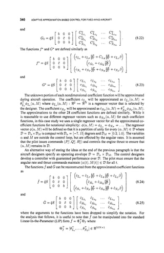 340 ADAPTIVE APPROXIMATION BASED CONTROL FOR FIXED-WING AIRCRAFT
The functions f* and G* are defined similarly as
b
P
b O O (CEO + C E P Z +CLOP)
4)
O O b ( c N o + c N p 2 V + C N , ~ + C -
bP
(CM, +CM, $8)
(8.22)
(8.23)
The unknown portion of each nondimensional coefficient function will be approximated
during aircraft operation. The coefficient c~ will be approximated as EL" (alM ) =
e & # ~ , ( a ~
M ) where 4 ~ ~ ( a ~ M )
: !R2 c-t !Rfiis a regressor vector that is selected by
the designer. The coefficient csP will be approximated as EN^ (a.M ) = O ~ . p # ~ p
(a.M ) .
The approximations to the other 28 coefficient functions are defined similarly. While it
is reasonable to use different regressor vectors such as # f i p (a,Ad) for each coefficient
functions, in this case study we uses a single regressor vector for all the approximated co-
efficient functions for notational simplicity: #(a.M ) = $ L ~
= $ f l P = .... The regressor
vector d(a,M ) will be defined sothat it is a partition of unity for every (a,M ) E V where
D = DoXVM
iscompactwithD, = [-7,151 degreesandDM = [0.2,1.0]. Thevariables
a and M are outside the control loop, but are affected by the angular rates. It is assumed
that the pilot issues commands (P,"l
QZ.I?:) and controls the engine thrust to ensure that
(a,M ) remains in 2
)
.
An alternative way of stating the ideas at the end of the previous paragraph is that the
aircraft designers specify an operating envelope V = Va x VM.The control designers
develop a controller with guaranteed performance over V.The pilot must ensure that the
angular rate and thrust commands maintain (a(t).
M(t))E D for all t.
The functions fand G can be reconstructed from the approximated coefficient functions
(8.25)
where the arguments to the functions have been dropped to simplify the notation. For
the analysis that follows, it is useful to note that f can be manipulated into the standard
Linear-In-the-Parameter (LIP) form f = @:Of where
1
and
EL6, EL,, ... EL,,
EM,, EGa2 , . . EM,- ,
en,, EN6, ... ENarn
@ T - T
- [eE0,
... OX,]E %IoN
 