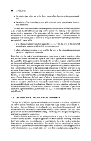 18 INTRODUCTION
0 the training data might not be the direct output of the function to be approximated;
and,
the stability of the closed-loop system, which depends on the approximated function,
must be ensured.
Themain issue to be considered in the development oftheparameter estimation algorithm
is the overall stability of the closed-loop control system. The stability of the closed-loop
system requires guarantees of the convergence of the system state and of (at least) the
boundedness of the error in the approximator parameter vector. This analysis must be
completed with caution, as it is possible to design a system for which the system state is
asymptotically stable while
1. even when perfect approximation is possible (i.e., e$ = 0), the error in the estimated
approximator parameters is bounded, but not convergent;
2. when perfect approximation is not possible, the error in the estimated approximator
parameters may become unbounded.
In the first case, the lack of approximator convergence is due to lack of persistent excita-
tion, which is further discussed in Chapter 4. This lack of approximator convergence may
be acceptable, if the approximator is not needed for any other purpose, since the control
performance is still achieved; however, control performance will improve as approximator
accuracy increases. Also, the designer of a control system involving adaptive approxima-
tion sometimes has interest in the approximated function and is therefore interested in its
accuracy. In such cases, the designer must ensure the convergence of the control state and
approximator parameters. In the second case (the typical situation), the fact that e++ cannot
be forced to zero over D must be addressed in the design of the parameter estimation algo-
rithm. Chapter 4 discusses the basic issues of adaptive (incremental) parameter estimation.
Various methods including least squares and gradient descent (back-propagation) are de-
rived and analyzed. Chapters 6 and 7 discuss the issues related to parameter estimation in
the context of feedback control applications. Chapter 6 presents a detailed analysis of the
issues related to stability of the state and parameter estimates. Robustness of parameter
estimation algorithms to noise, disturbances, and eq(z) is discussed in Section 4.6 as well
as in Chapter 7.
1.5 DISCUSSION AND PHILOSOPHICAL COMMENTS
The objective of adaptive approximation-based control methods is to achieve a higher level
of control system performance than could be achieved based on the n pviori model in-
formation. Such methods can be significantly more complicated (computationally and
theoretically) than non-adaptive or even linear adaptive control methods. This extra com-
plication can result in unexpected behavior (e.g., instability) if the design is not rigorously
analyzed under realistic assumptions.
Adaptive function approximation has an important role to play in the development of
advanced control systems. Adaptive approximation-based control, including neural and
fuzzy approaches, have become feasible in recent decades due to the rapid advances that
have occurred in computing technologies. Inexpensive desktop computing has inspired
many ad hoc approximation-based control approaches. In addition, similar approaches in
different communities (e.g., neural, fuzzy) have been derived and presented using different
 