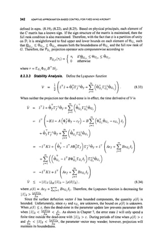 342 ADAPTIVEAPPROXIMATIONBASED CONTROLFOR FIXED-WING
AIRCRAFT
defined in eqns. (8.19), (8.22), and (8.25). Based on physical principals, each element of
the C matrix has a known sign. If the sign structure of the matrix is maintained, then the
full rank condition is also maintained. Therefore, with the fact that 4 is a partition of unity
on V,it is straightforward to find upper and lower bounds on each element of OG, such
that OG,,i
: OG,, 5 QG,, ensures both the boundedness of OG, and the full row rank of
G. Therefore, the PG, projection operator acts componentwise according to
where r = r G 3QG,BT26,.
8.2.3.3 Stabirity Analysis. Define the Lyapunov function
(8.33)
When neither the projection nor the dead-zone is in effect, the time derivative of V is
(8.34)
where p(6) = Aef +cY==,
BeG,dj. Therefore, the Lyapunov function is decreasing for
Since the surface deflection vector 6 has bounded components, the quantity p(6) is
bounded. Unfortunately, since e f and eG, are unknown, the bound on p(6) is unknown.
When p(6) 5 E , then the dead-zone in the parameter update law prevents parameter drift
when 11Z112 < < &.As shown in Chapter 7, the error state Z will only spend a
finite time outside the dead-zone with llfllz > E. During periods of time when p(6) > E
and f < llZll2 < y,
the parameter vector may wander; however, projection will
main& its boundedness.
rn
/ l ~ / / z
> XK '
XK
 