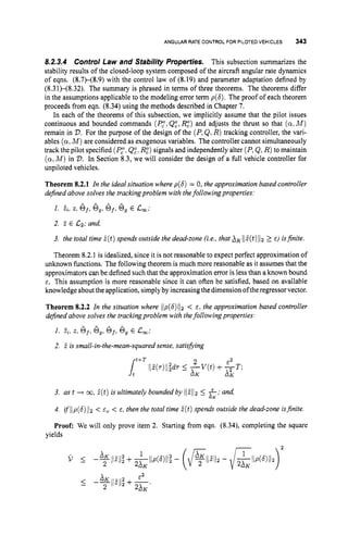 ANGULAR RATE CONTROL FOR PILOTED VEHICLES 343
8.2.3.4 Control Law and Stabilify Properties. This subsection summarizes the
stability results of the closed-loop system composed of the aircraft angular rate dynamics
of eqns. (8.7)-(8.9) with the control law of (8.19) and parameter adaptation defined by
(8.31)-(8.32). The summary is phrased in terms of three theorems. The theorems differ
in the assumptions applicable to the modeling error term p(6). The proof of each theorem
proceeds from eqn. (8.34) using the methods described in Chapter 7.
In each of the theorems of this subsection, we implicitly assume that the pilot issues
continuous and bounded commands (P,",QE, RE) and adjusts the thrust so that (a,M)
remain in V.For the purpose of the design of the (P,Q,R) tracking controller, the vari-
ables (a,M ) are considered as exogenous variables. The controller cannot simultaneously
track the pilot specified (P,",QZ: RZ)signals and independently alter (P,&,R)to maintain
(a,M) in V.In Section 8.3, we will consider the design of a full vehicle controller for
unpiloted vehicles.
Theorem 8.2.1 In the ideal situation where p(6) = 0,the approximation based controller
dejned above solves the trackingproblem with thefollowing properties:
1. zi,z, Sf,
e,,6f,
6, E c,;
2. 3 E C2; and,
3. the total time i ( t )spends outside the dead-zone (ie.. that XK I[E(t)iiz2 E) isjinite.
Theorem 8.2.1 is idealized, since it is not reasonable to expect perfect approximation of
unknown functions. The following theorem is much more reasonable as it assumes that the
approximators can be defined such that the approximation error is less than a known bound
E. This assumption is more reasonable since it can often be satisfied, based on available
knowledge about the application, simplyby increasing thedimensionofthe regressor vector.
Theorem 8.2.2 In the situation where l(p(6)iI2 < E , the approximation based controller
dejined above solves the trackingproblem with thefollowingproperties:
1. z,, z, of,
e,,Gf,
6, E Lw;
2. i is small-in-the-mean-squared sense, satisfying
3. as t + 03, 2(t)is ultimately bounded by ilEli2 5 f; and,
4. ifI1p(S)ll2 < E , < E, then the total time E(t) spends outside the dead-zone isjinite.
Proof: We will only prove item 2. Starting from eqn. (8.34), completing the square
-K
yields
 