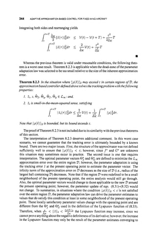 344 ADAPTIVE APPROXIMATIONBASED CONTROL FOR FIXED-WING AIRCRAFT
Integrating both sides and rearranging yields
w
Whereas the previous theorem is valid under reasonable conditions, the following theo-
rem is aworst case result. Theorem 8.2.3is applicablewhen the dead-zone oftheparameter
adaptation lawwas selected to be too small relative to the size of the inherent approximation
error.
Theorem 8.2.3 In the situation where llp(6)/12may exceed E in certain regions of D,
the
approximationbasedcontroller dejinedabovesolves the trackingproblemwith thefollowing
properties:
1. E,, 2, sf,
o,, 6j,6, E C
,
; and,
2. Z
i is small-in-the-mean-squared sense, satis&ing
Note that jlp(6)Jjzis bounded, but its bound exceeds E.
Theproof ofTheorem 8.2.3isnotincludeddueto itssimilarity with theprevious theorems
of this section.
The interpretation of Theorem 8.2.3 deserves additional comment. In this worst case
scenario, we cannot guarantee that the tracking error is ultimately bounded by a known
bound. There are two major issues. First, the structure of the approximator was not defined
sufficiently well to ensure that IIp(6)1[2 < E ; however, since f
' and G' are unknown
this situation may sometimes occur in practice. The second issue is one that requires
interpretation. The optimal parameter vectors 0; and 0; are defined to minimize the L,
approximation error over the entire region D;
however, the parameter adaptation is using
the tracking error 2 at the present operating point to estimate the parameter vector. The
infinity norm of the approximation error on V decreases as the size of D (i.e., radius of the
largest ball containing 2
)
)decreases. Note that if the region V were redefined to be a small
neighborhood of the present operating point, the entire analysis would still go through.
Also, the optimal parameter vectors would change to those applicable to the new D around
the present operating point; however, the parameter update of eqn. (8.31H8.32) would
not change. To summarize, in situations where the condition llp(6)112 < E is not satisfied
over the entire region D,
the parameter adaptation law can drive the parameter estimates to
values that do satisfy this condition at least in some neighborhood of the present operating
point. These locally satisfactory parameter values change with the operating point and are
different from the 0; and 0; used in the definition of the Lyapunov function of (8.33).
Therefore, when f < Ild//z < the Lyapunov function may increase, since we
cannot prove anythingabout the negative definiteness of itsderivative; however, the increase
in the Lyapunov function may only be the result of the parameter estimates converging to
-K -K
 