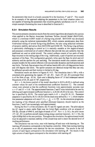 ANGULAR RATE CONTROL FOR PILOTED VEHICLES 345
the parameters that result in a locally accurate fit to the functions f* and G*. This would
be an example of the approach adapting the parameters to the local situation when it is
not capable of learning the parameters that would be globally satisfactory over V.A very
simple example illustrating this issue is described in Exercise 8.1.
8.2.4 SimulationResults
Thissection presents simulation results fromthecontrol algorithms developed inthis section
when applied to the Baron Associates Nonlinear Tailless Aircraft Model (BANTAM),
which is a nonlinear 6-DOF model of a flying-wing aircraft. BANTAM was developed
primarily using the technical memorandum [80], which contains aerodynamic data from
wind-tunnel testing of several flying-wing planforms, but also using analytical estimates
of dynamic stability derivatives from DATCOM and HASC-95. The flying wing airframe
is particularly challenging to control as it is statically unstable at low angles-of-attack
and possesses a restricted set of control effectors that provide less yaw authority than the
traditional set used on tailed aircraft. The control surfaces consist of two pairs of body
flaps mounted on the trailing edge of the wing. Additionally, a pair of spoilers are mounted
upstream of the flaps. This configuration generally relies upon the flaps for pitch and roll
authority and the spoilers for yaw and drag. The simulation model also contains realistic
actuator models for the control effectors with second order dynamics and both position and
rate limits. The body flap actuators have 40 radsec bandwidth with 3=30deg position limits
and 590 deghec rate limits. The spoiler actuators are identical except that they can only
be deflected upwards and their motion is limited to 60 deg.
Simulation results are shown in Figures 8.1-8.3. The simulation time is 100 s, with a
simulated pilot generating the signals (P,".
Q:, Rz). Each (Pi:Q:, R:)-command filter
is of the form of eqn. (8.14). Each uses a damping factor of 1.O and undamped natural
frequencies of 20,20, and 10 *,respectively.
At t = 0, the known portion of the model described in (8.21H8.22) is defined using
constant values for each of the nondimensional coefficient functions C,O. The constant
values were selected so that the coefficient functions were approximately accurate near
a = 0" and M = 0.46. The approximated functions f and G were initialized to be zero by
defining each approximated coefficient function 2, in (8.24)<8.25) to be zero. The control
law is specified by (8.19). The control gain matrix is K = diag(20.20,lO).Parameter
adaptation is specified by (8.31H8.32) with the dead-zone defined by E = 1,which implies
that parameter adaptation will stop if 112112 < f = 0.19.
As the simulation progresses,
the tracking of the (filtered) pilot specified command trajectory should improve as the
functions f^and G are increasingly well-approximated.
During the first 5 s of the simulation, the P,"
and R: signals are zero. The pilot adjusts
the Q: signal to attain stable flight near the initial flight condition with an airspeed of
500 fps, altitude of 4940 ft, and angle-of-attack of 3.6'. For t 6 [5,50]s,the pilot issues
(P,".Q:, R:) to perform aircraft maneuvering along a nominal trajectory. At t = 50s, the
right midflap fails to the zero position. Throughout the simulation, the approximated model
must be adjusted to maintain stability of the closed-loop and to attain the desired level of
tracking performance.
The simulation was ran twice, once with learning off and once with learning on. The
learning off simulation corresponds to the baseline controller. Other than turning learning
on or off, all parameters were identical for the two simulations. The results in the left
column of each figure correspond to the simulation with learning off. The results in the
right column of each figure correspond to the simulation with learning off.
-K
 