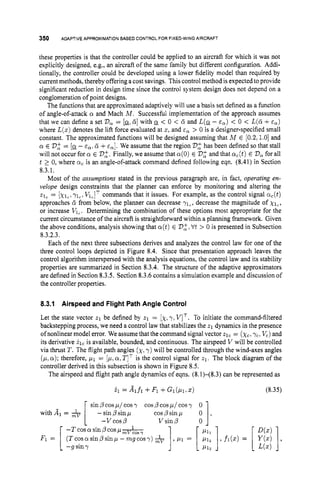 350 ADAPTIVE APPROXIMATION BASEDCONTROLFOR FIXED-WING AIRCRAFT
these properties is that the controller could be applied to an aircraft for which it was not
explicitly designed, e.g., an aircraft of the same family but different configuration. Addi-
tionally, the controller could be developed using a lower fidelity model than required by
current methods, thereby offering a cost savings. Thiscontrolmethod is expected to provide
significant reduction in design time since the control system design does not depend on a
conglomeration of point designs.
The functions that are approximated adaptively will use a basis set defined as a function
of angle-of-attack a and Mach M . Successful implementation of the approach assumes
that we can define a set V, = [a-.6
1 with < 0 < d and L(Q- E,) < 0 < L(6 +E,)
where L(x)denotes the lift force evaluated at 5 , and E, > 0 is a designer-specified small
constant. The approximated functions will be designed assuming that A4 E [0.2.1.0]and
a E V$ = [a-- E,. 6 +E,]. We assume that the region V$has been defined so that stall
will not occur for a E Vo,'.
Finally, we assume that a(0)E Vo,'
and that crc(t)E V,for all
t 1 0, where a, is an angle-of-attack command defined following eqn. (8.41)in Section
8.3.1.
Most of the assumptions stated in the previous paragraph are, in fact, operating en-
velope design constraints that the planner can enforce by monitoring and altering the
z
l
, = [xl,,yl,. VlClTcommands that it issues. For example, as the control signal ac(t)
approaches d from below, the planner can decrease ylc, decrease the magnitude of xl,,
or increase VlC. Determining the combination of these options most appropriate for the
current circumstance of the aircraft is straightforward within a planning framework. Given
the above conditions, analysis showing that a(t)E '
D
:
, Vt > 0 is presented in Subsection
8.3.2.3.
Each of the next three subsections derives and analyzes the control law for one of the
three control loops depicted in Figure 8.4. Since that presentation approach leaves the
control algorithm interspersed with the analysis equations, the control law and its stability
properties are summarized in Section 8.3.4.The structure of the adaptive approximators
are defined in Section 8.3.5.Section 8.3.6contains a simulation example and discussion of
the controller properties.
8.3.1 Airspeed and Flight Path Angle Control
Let the state vector 21 be defined by z1 = [x,
y, VIT. To initiate the command-filtered
backstepping process, we need a control law that stabilizes the 21 dynamics in the presence
ofnonlinear model error. We assume that the command signal vector 21, = (xc,
"ic,V,) and
its derivative 21, is available, bounded, and continuous. The airspeed V will be controlled
via thrust T. The flight path angles (x,
y) will be controlled through the wind-axes angles
( p ,a);therefore, p l = [p,a,TITis the control signal for zl.
The block diagram of the
controller derived in this subsection is shown in Figure 8.5.
The airspeed and flight path angle dynamics of eqns. (8.1)-(8.3) can be represented as
.ii =Aifi +Fi +Gi(Pirx)
cosp cos p/ cosy
cosp sin p
sin p cosp/ cosy
- sin/?sin p
-
- v c o s p V sin/?
with Al =
(Tcoscusinpsinp - mgcosy)
-T cos a sin p cos p h
F I = [-g siny
,p1 =
1
(8.35)
 