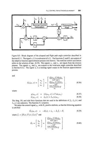 FULL CONTROL FOR AUTONOMOUS AIRCRAFT 351
. A A
Zlc Command
Calculation Filter
7
l
h
l z2c
Figure 8.5: Block diagram of the airspeed and flight path angle controller described in
Section8.3.1. Thesignal zl(t)isasubvectorofz(t).The functions f1 anddl areoutputsof
the adaptive function approximation process (not shown). The nominal control calculation
refers to the solution of eqn. (8.39). The signals z1, and il, are inputs from the mission
planner. The signals t2, and i2,are outputs to the wind-axes angle controller described
in Section 8.3.2. The signal Z1 is a training signal output to the function approximation
process.
and
:
:]=
uv
3 (8.36)
where
PI^,z) = (J%L~~.
x)+TsinPlz1 (8.37)
UP12 1 .
) = Lo(z)+LY(X)Plz. (8.38)
The drag, lift, and side force functions that are used in the definitions of f1, L,(z), and
L,(x) are unknown. The function Fl is known.
We select the control signal PI,with K1positive definite, so that the following equation
is satisfied
Gl(p1?X) = -K1il +i?iC
- Al.fi - F
1 (8.39)
where f1 = [b(z),
Y ( x ) .
-k(z)lTand
L m
(8.40)
 