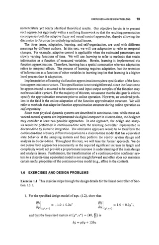 EXERCISES AND DESIGN PROBLEMS 19
nomenclature yet nearly identical theoretical results. Our objective herein is to present
such approaches rigorously within a unifying framework so that the resulting presentation
encompasses both the adaptive fuzzy and neural control approaches, thereby allowing the
discussion to focus on the underlying technical issues.
The three terms, adaptation, learning, and self-organization, are used with different
meanings by different authors. In' this text, we will use adaptation to refer to temporal
changes. For example, adaptive control is applicable when the estimated parameters are
slowly varying functions of time. We will use learning to refer to methods that retain
information as a function of measured variables. Herein, learning is implemented via
function approximation. Therefore, learning has a spatial connotation whereas adaptation
refers to temporal effects. The process of learning requires adaptation, but the retention
of information as a function of other variables in learning implies that learning is a higher
level process than is adaptation.
Implementation of learning via function approximation requires specification ofthe func-
tion approximation structure. This specification is not straightforward, since the function to
be approximated is assumed to be unknown and input-output samples of the function may
not be available apriori. For the majority of this text, we assumethat the designer is able to
specify the approximation structure prior to online operation. However, an unsolved prob-
lem in the field is the online adaptation of the function approximation structure. We will
refer to methods that adapt the function approximation structure during online operation as
self-organizing.
Since most physical dynamic systems are described in continuous-time, while most ad-
vanced control systems are implemented via digital computer in discrete-time, the designer
may consider at least two possible approaches. In one approach, the design and analy-
sis would be performed in continuous-time with the resulting controller implemented in
discrete-time by numeric integration. The alternative approach would be to transform the
continuous-time ordinary differential equation to a discrete-time model that has equivalent
state behavior at the sampling instants and then perform the control system design and
analysis in discrete-time. Throughout this text, we will take the former approach. We do
not pursue both approaches concurrently as the required significant increase in length and
complexity would not provide a proportionate increase in understanding of the main design
and analysis issues. Furthermore, the transformation of a continuous-time nonlinear sys-
tem to a discrete-time equivalent model is not straightforward and often does not maintain
certain useful properties of the continuous-time model (e.g., affine in the control).
1.6 EXERCISES AND DESIGN PROBLEMS
Exercise 1.1 This exercise steps through the design details for the linear controller of Sec-
tion 1.3.1.
1. For the specified design model of eqn. (1.2), show that
and that the linearized system at (Y*~
u') = (40, 8)is
66= p6y +1 3 6 ~
 
