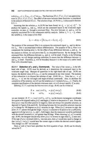352 ADAPTIVEAPPROXIMATION
BASED CONTROLFOR FIXED-WING
AIRCRAFT
withg(pI2,z)= & ~ l ~ , z ) + T s i n p 1 , .The functions [B(z),
Y ( z ) ,
i(z)]areapproxima-
tions to [D(z),
Y ( z ) ,
L(z)].
The effect of the error between these functions is considered
in the analysis of Section 8.3.2.1. The solution of eqn. (8.39) for 1-11 is discussed in Section
8.3.1.1.
Assuming that the solution p1 to (8.39) has been found, let z;, = [p:.a,",
&'IT. To
produce the signals z2, and &, which are the command inputs to the wind-axes angle
controller, we pass zi, through a command filter. The error between t
i
,and 22, will be
explicitly accounted for in the subsequent stability analysis. Define 21 = 21 - [I where
the variable (1 is the output of the filter
61 = -Kit1 + (GI(,,, z) - G ~ ( Z ; ~ ,
z)) . (8.41)
The purpose of the command filter is to compute the command signal 22, and its deriva-
tive i2,, This is accomplished without differentiation. The purpose of the &-filter is to
compensate the tracking error 21 for the effect of any differences between 22 and .ti,.In
the analysis to follow, we will prove that dl is a bounded function. By the design of the
command filter, the difference between z2, and z;c will be small. Finally, in the following
subsections, we will design tracking controllers to ensure that the difference between 22
and z2, is small. Therefore, (1 will be bounded, because it is the output of a stable linear
filter with a bounded input.
8.3.1.1 Selection of a and p Commands. The value of the vector pl in the left-
hand side of eqn. (8.39) must be derived, as it determines the command input to the
wind-axes angle loop. Because all quantities in the right-hand side of eqn. (8.39) are
known, the desired value of GI(p1,z) can be computed at any time instant. The purpose
of this subsection is to discuss the solution of eqn. (8.40) for 1-11. Note that = 1-1:
and p l z = a,"are the roll-angle and angle-of-attack commands. Also, to decrease the
complexity of the notation, we will use the notation g(a,")
instead ofg(,u12,
z). Finally, for
complete specification of the desired wind-axes state, we will always specify p," as zero.
Defining (X,Y )such that the first two rows of eqn. (8.40) can be written as
we can interpret (X,Y )= (cos(y)mVC,. mVB,) as the known rectangular coordinates
for a point with (signed) radius fj(a:)and angle p: relative to the positive Y axis. Since the
force g(@) may be either positive or negative, there are always two possible solutions, as
depicted in Figures 8.6a and 8.6b. Switching between the two possible solutions requires
p: to change by 180 degrees as g(a,")
reverses its sign. When g(@) reverses its sign, the
point (X,Y )passes through the origin. If g(az)is selected to be positive for a sufficiently
aggressive diving turn (i.e., xc and $c both large), then the maneuver would be performed
with the aircraft inverted (i.e., roll greater than 90 deg). When choosing (&, a:) to satisfy
eqn. (8.40), the designer should only allow i(a:)to reverse its sign when ti, is near zero.
If the sign of g ( a ) reversed while ti, was non-zero, then 1-1: would also need to change so
that (sin(&?),cos(p,"))would have the correct signs to attain the desired control signals.
This change is a 180' roll reversal.
Once p: and a: have been specified, the third equation of eqn. (8.40) can be directly
solved for T.
 