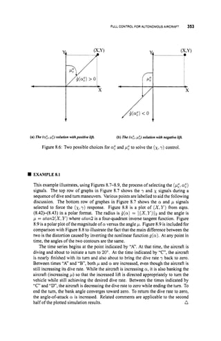 FULL CONTROLFOR AUTONOMOUS AIRCRAFT 353
(a,“)
> oi
(a) The (a:, pg) solution withpositive lif& (b) The (a:, p:) solution with negative l&
Figure 8.6: Two possible choices for a: and ,
u
: to solve the (x,
y) control.
EXAMPLE8.1
This example illustrates, using Figures 8.7-8.9, the process of selecting the (p,“,
a,“)
signals. The top row of graphs in Figure 8.7 shows the y and x signals during a
sequence of dive and turn maneuvers. Various points are labelled to aid the following
discussion. The bottom row of graphes in Figure 8.7 shows the cr and ,
u signals
selected to force the (x,
y) response. Figure 8.8 is a plot of ( X ,Y ) from eqns.
(8.42H8.43)in a polar format. The radius is g(cr) = li(X,Y)liz and the angle is
p = atan2(X,Y )where atan2 is a four-quadrant inverse tangent function. Figure
8.9 is a polar plot of the magnitude of cr versus the angle p. Figure 8.9 is included for
comparison with Figure 8.8 to illustrate the fact that the main difference between the
two is the distortion caused by inverting the nonlinear function g(a).At any point in
time, the angles of the two contours are the same.
The time series begins at the point indicated by “A”. At that time, the aircraft is
diving and about to initiate a turn to 20”. At the time indicated by “C”, the aircraft
is nearly finished with its turn and also about to bring the dive rate y back to zero.
Between times “A” and “B”, both ,
u and cy are increased, even though the aircraft is
still increasing its dive rate. While the aircraft is increasing a,it is also banking the
aircraft (increasing ,
u
) so that the increased lift is directed appropriately to turn the
vehicle while still achieving the desired dive rate. Between the times indicated by
“C” and “D’, the aircraft is decreasing the dive rate to zero while ending the turn. To
end the turn, the bank angle converges toward zero. To return the dive rate to zero,
the angle-of-attack a is increased. Related comments are applicable to the second
n
half of the plotted simulation results.
 