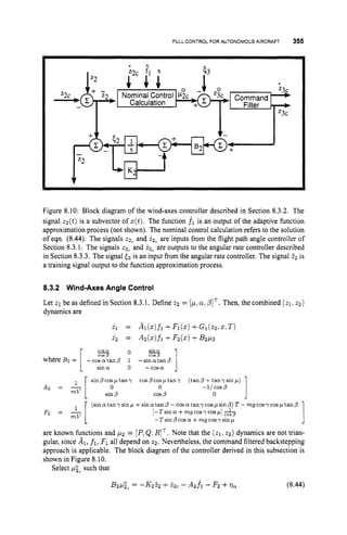 FULLCONTROL FOR AUTONOMOUS AIRCRAFT 355
Figure 8.10: Block diagram of the wind-axes controller described in Section 8.3.2. The
signal zz(t) is a subvector of z(t).The function f l is an output of the adaptive function
approximation process (not shown). The nominal control calculation refers to the solution
of eqn. (8.44). The signals 2 2 , and i2, are inputs from the flight path angle controller of
Section 8.3.1. The signals 23, and 23, are outputs to the angular rate controller described
in Section 8.3.3. The signal <3 is an input from the angular rate controller. The signal 22 is
a training signal output to the function approximation process.
8.3.2 Wind-Axes Angle Control
Let 21 be as defined in Section 8.3.1. Define 22 = [p,a;PIT. Then, the combined ( z 1 ~
2 2 )
dynamics are
& = Ai(z)fi +Fi(2)+Gi(22,x:T)
i 2 = Az(2)fi +Fz(z)+B2pz
O % l
COS 0
where Bz = [ - c o Z a n p 1 -sinatan0
1 sin0 o -cosa J
1
sin /3 cosp tan y cosp cosp tan y
sin D cos p 0
(tan p +tan y sin p )
A2 = - 0 -1/cosp
mV
mV
l [
1
(sina:tan y sin p +sin a:tan - coy a:tan y cospsinp) T - mgcosycosp tanp
[-T sin (Y +mg cosy cosfi] 5
-7 sin p cos a + mg cosy sin p
l [ O
Fz = -
are known functions and p2 = [P,QIRIT. Note that the ( q ,
22) dynamics are not trian-
gular, since Al, f1, F1 all depend on z2. Nevertheless, the command filtered backstepping
approach is applicable. The block diagram of the controller derived in this subsection is
shown in Figure 8.10.
Select pzc such that
B2pgc = -K252 +22c - Azfi - F2 +qa (8.44)
 
