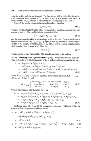356 ADAPTIVE
APPROXIMATION
BASED CONTROLFOR FIXED-WING
AIRCRAFT
with K 2 positive definite and diagonal. The function qa will be defined in Subsection
8.3.2.3 to ensure that cy remains in 2
7
:
. When cy E VQ,
qQwill be zero. Eqn. (8.44) is
always solvable for pzc since B 2 is well defined and nonsingular (for p # +goo).
To specify the angular rate control command signal tg,, we define
& = Pic - t3. (8.45)
where [
3 will be defined in Section 8.3.3. The signal 230, is input to a command filter with
outputs 23, and is,. The variable & is the output of the filter
(2 = - K 2 t 2 +B 2 (23, - 230,) (8.46)
and the compensated tracking error is defined as 22 = 52 - (2. The command filter is
designed to ensurethat 1B22 ( ~ 3 ~
- 230,) I 5 +cQ where K 2 2 denotes the second diagonal
element of K 2 and B 2 2 is the second row of B 2 . This is always possible, since the matrix
B 2 is bounded (since ,
!
?is near zero). Therefore,
(8.47)
E a
2
It221 I -
where (22 is the second element of (2. This bound is used later in the analysis.
8.3.2.1
vious section, for cy E 272,the dynamics of the z1 and 22 tracking errors can be derived:
Tracking Error Dynamics for Q E 232. Given the definitions of the pre-
i, = Alfl +Fl +Gl(Plrz) - 2lc
+( G ~ ( ~ Z ~ Z )
- G : 1 ( . ~ 2 , 2 ) )
+( G i ( ~ 2 , z )
- Gi(p1.z))
= -Ki% - Aifi + (Gi(z21.) - G i ( 2 2 , z ) ) +( G i ( 2 2 . 5 ) - G i ( ~ i , z ) )
= -KiEi - Aifi +( G i ( z 2 . 5 ) - G i ( p 1 , ~ ) ) . (8.48)
fl(z)- fl(z)and algebraic manipulations result in Alfl = A1f1 -
A1 = - [ ---SyWl cospsinp cosp ]. (8.49)
where fl(z)
( G l ( z 2 . z ) - G 1 ( ~ 2 , z ) ) with
sin @cosp/ cosy cosP cos pl cosy
V sin(@) 0
mV
Similarly, the tracking error dynamics for z2 are
42 =
=
A2f1 +F2(2)+B2~30,-i 2 , +B 2 (z3 - 23,) +B 2 (2& - 230,)
A 2 f i +F2(.) +B 2 & -B 2 6 3 - i2, +B 2 (23 - ~ 3 , )
+5’2 (23, - 230,)
-K252 +B223 - A2f1 +B 2 (QC - z&) +qQ.
= -K2& +B 2 f 3 - B2(3 - A2f1 +B 2 (23, - ~ 3 0 ~ )
+TQ
= (8.50)
Combining eqns. (8.41) and (8.46), respectively, with eqns. (8.48) and (8.50), the
dynamics of the compensated tracking errors are
-z’1 = (-K151 - A l f l +( G l ( 2 2 , Z ) - G,(p1,5,,)
- (-K1&+ ( G l ( Z 2 , Z ) - Gl(z;~.z)))
= -K12l -Alf, (8.51)
i 2 = (-K252 +&% - A 2 j 1 +B2 (2gC - z.&) +lla>- (-K2& +B 2 (z3, - 230,))
= - K 2 & - A2f1 +B 2 2 3 +77,. (8.52)
 