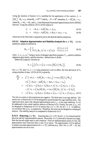 FULL CONTROL FOR AUTONOMOUS AIRCRAFT 357
Using the notation of Section 3.1.3, modified for the application of this section, f l =
@ j ,+efl whereOjl E RNx3and@fl : 23 H RN;
therefore, fi = 6,f',afl
-ejl,
where Of, = Of, -Oil and e f , is the Minimum Functional Approximation Error (MFAE)
function. Using this notation, (8.51H8.52)reduce to
il = -K1% - AlGL@f,+Alef, (8.53)
i2 == -K222 - A & i @ f l +&23 +Azef, +vu: (8.54)
T
which are in the form that is required to prove the desired stability properties.
8.3.2.2 Adaptive Approximation and Stability Analysis for a E 732. Let the
parameter update be defined by
with E = [EI ~2~ &3IT being a vector of designer specified constants, rf,a positive definite
adaptation gain matrix, and the function 'T defined later in (8.66).
Define the Lyapunov function as
1
~ 1 =
5 (z:T~+~ ~ 2 2
+trace (6;,r;;GfI)) . (8.56)
For Q E 2
3
: and ' ~ ( 2 ,
E) > 0, when projection is not in effect, the time derivative of V1
along solutions of eqns. (8.53H8.55) is given by
- _
dVi - E,T ( - K ~ Z ~
- A ~ G T , ~ ~ ,
+ +trace (G;lr;;6fl)
dt
+
f
,
' (-K222 - A26F1@fl +&z3 +A2efl +qn1
-
- -3TK1Ei - 2zK222 +ZzB2Z3 + (ZlAl +zzA2) ef, +zzva
- (zTA1 +2,'Az) 6L@fl
+trace (6Tl@f,
(Z;A1 +?:A2))
= - E ? - K ~ E ~
- z z ~ ~ z ~
+zzB223 +zzva + ( 2 : ~ ~
+2 : ~ ~ )
efl,(8.57)
The first two terms in this expression are negative. The third term is not sign definite. The
control law of Section 8.3.3 will be designed to accommodate this sign indefiniteterm. The
right-most term, due to the inherent approximation error efl,is also sign indefinite. It will
be addressed in the overall stability analysis of Section 8.3.4. Finally, the term Zzv, will
be designed in Subsection 8.3.2.3 to ensure that ~ ( t )
E 2
3
: for all t 2 0. In addition,
we will show that Z z v a is nonpositive. Therefore, this term can be dropped in subsequent
analysis. The stability analysis is completed in Subsection 8.3.4.
8.3.2.3 Ensuring a E 732. Ensuring that ~ ( t )
E D$ for all t 2 0 is critical both for
physical and for implementation reasons. Physically, if o is allowed to become too large,
then the aircraft might reach a stall condition. From an implementation point of view, the
approximator basis functions have Q and A4 as inputs. The approximator will be defined
to achieve accurate approximation for cr E 2
3
2 (defined on p. 350). For o E 33' -2
3
2 the
approximators are set to zero.
 
