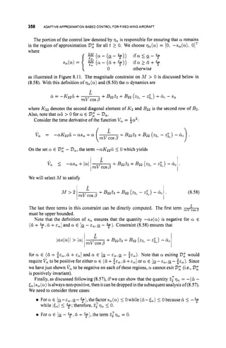 358 ADAPTIVE APPROXIMATIONBASED CONTROL FOR FIXED-WING AIRCRAFT
The portion of the control law denoted by qa is responsible for ensuring that a remains
in the region of approximation Vifor all t 2 0. We choose q,(a) = [0, -s,(a), 0lT
where
r,(a- (cy- 3))i f a 5 cy- %
s,(a)= w ( a - ( d + % ) ) i f a > f i + %
{: 0 otherwise
as illustrated in Figure 8.11, The magnitude constraint on M > 0 is discussed below in
(8.58). With this definition of ?,(a) and (8.50) the a dynamics are
where K22 denotes the second diagonal element of K2 and B22 is the second row of B2.
Also, note that a&> 0 for a E V
: -Va.
Consider the time derivative of the function V, = $a2:
On the set a E 2
3
: - V,,the term -aK226 5 0 which yields
We will select M to satisfy
The last three terms in this constraint can be directly computed. The first term -
must be upper bounded.
Note that the definition of s
, ensures that the quantity --(Ls(Q) is negative for a E
(d +9,d +E,] and a E [cy-~ ~ , c y
- 3).
Constraint (8.58) ensures that
for a E (6+ SE,, d + and a E [a- E,,Q - SE,). Note that a exiting V
: would
require V, to be positive for either a E (6+ d +E,] or a E [g
-E,, a- ice). Since
we havejust shown V, to be negative on each of these regions, a cannot exit V
: (i.e., 2
3
:
is positively invariant).
Finally, as discussed following (8.57), ifwe can show that the quantity Zzq, = -(a -
&)s, (a)is always non-positive, then itcanbe dropped in the subsequent analysis of(8.57).
We need to consider three cases:
Fora E [cy--~,.g-?f],thefactors,(o) 5 Owhile(ti-E,) 5 Obecauseti 5 -%
For a E [cy- y .d +41,the term Z ~ Q ,= 0.
while ltal5 3;
therefore, Zlv, 5 0.
 