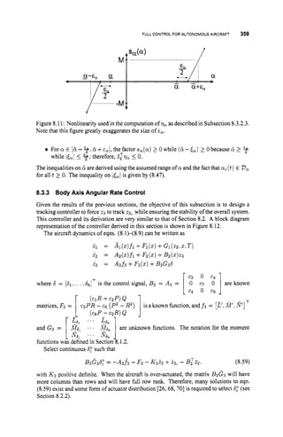 FULL CONTROL FOR AUTONOMOUS AIRCRAFT 359
Figure 8.11: Nonlinearity used in the computation of vaas described in Subsection 8.3.2.3.
Note that this figure greatly exaggerates the size of
For a E [G +5f ~ d +4,the factor sa(a)1 0while (6-&) 2 0because d 2 4
The inequalities on d are derived using the assumed range of a and the fact that a,(t) E Da
for all t 2 0. The inequality on is given by (8.47).
while ita[
5 %;therefore, ,i?zqa5 0.
8.3.3 Body Axis Angular Rate Control
Given the results of the previous sections, the objective of this subsection is to design a
tracking controller to force 23 to track 23, while ensuring the stability of the overall system.
This controller and its derivation are very similar to that of Section 8.2. A block diagram
representation of the controller derived in this section is shown in Figure 8.12.
The aircraft dynamics of eqns. (8.1)--(8.9) can be written as
i i = Ai(z)fi + F i ( z ) + G i ( z z , z , T )
i 2 = Az(z)fi+Fz(z)+B 2 ( 2 ) ~ 3
4 = A3f3 +F3(5)+B3G36
where 6 = [dl, .. ..&ITis the control signal, B3 = A3 = [
matrices, F3 =
i]are known
1
[
[;
; . . ' E 6 6 ]
(ciR+czp)Q
c5PR - Cg (P'- R2)
(CsP-czR)Q
is aknown function, and f 3 = [z',
A
?
. n']
... R&
and G3 = A?,jl . a A?&6 are unknown functions. The notation for the moment
functions was defined in Section 8.1.2.
Select continuous 6,"
such that
B3G3b,O= -A3f3 - F3 - K3i3 +23, - B,TZ2, (8.59)
with K3 positive definite. When the aircraft is over-actuated, the matrix B3G.3 will have
more columns than rows and will have full row rank. Therefore, many solutions to eqn.
(8.59) exist and some form of actuator distribution [26,68,70] is required to select 6,"
(see
Section 8.2.2).
 