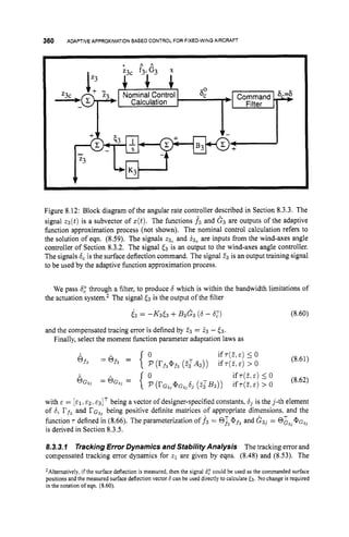 360 ADAPTIVEAPPROXIMATION
BASED CONTROLFOR FIXED-WING
AIRCRAFT
Figure 8.12: Block diagram of the angular rate controller described in Section 8.3.3. The
signal z3(t) is a subvector of z(t).The functions f3 and G 3 are outputs of the adaptive
function approximation process (not shown). The nominal control calculation refers to
the solution of eqn. (8.59). The signals 23, and .i3, are inputs from the wind-axes angle
controller of Section 8.3.2. The signal (3 is an output to the wind-axes angle controller.
The signals 6,is the surface deflection command. The signal 23 is an output training signal
to be used by the adaptive function approximation process.
We pass 6
; through a filter, to produce 6 which is within the bandwidth limitations of
the actuation system.2 The signal (3 is the output of the filter
63 = -K3(3 +B3G3 (
6- 6,") (8.60)
and the compensated tracing error is defined by 23 = 23 - (3.
Finally, select the moment function parameter adaptation laws as
(8.61)
with E = [&I,E Z . &3lT being a vector of designer-specified constants, d3 is the j-th element
of 6, rf3and rG3] being positive definite matrices of appropriate dimensions, and the
function 'T defined in (8.66). The parameterization of .f3 = @T3@f3and G 3 ] = @&,, @ G ~ ~
is derived in Section 8.3.5.
8.3.3.I TrackingError Dynamics and Stability Analysis The tracking error and
compensated tracking error dynamics for z1 are given by eqns. (8.48) and (8.53). The
ZAlternatively,if the surface deflection is measured, then the signal 6
; could be used as the commanded surface
positionsand the measured surface deflectionvector 6can be used directly to calculate E3. No change is required
in the notation of eqn. (8.60).
 