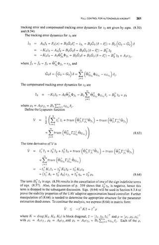 FULL CONTROL FOR AUTONOMOUS AIRCWIFT 361
tracking error and compensated tracking error dynamics for z2 are given by eqns. (8.50)
and (8.54).
The tracking error dynamics for t3are
b3 = A3f 3 +F3(2)+B3G36," - 23, +B3G3 (6 - 6,")
+B3 (G3 - G 3 ) 6
= -K3& - A 3 f 3 +B3G36 +B3G3 (6 - 6,")- B,T&
= -K3& - A36r3@f3
+B3G36 +B3G3 (6 - 6,")
- B;E2 +A3ef3.
- . .
where f 3 = f 3 - f 3 = 6i@f,
- ef3and
G36 = ( G 3 - G3) 6=
m
(6z3,
@ G ~ ,- eG3,) 6
,
.
,=1
The compensated tracking error dynamics for z3 are
T l
E3 = -K3E3 - A36,T,@f3
- B3 C6&J,@~j,63
- B:Z2 +p3
j = 1
where p3 = A3efJ +B3 C,"=,
eG3,6].
Define the Lyapunov function
(8.63)
(8.64)
The term Bz22 in eqn. (8.59) results in the cancellation of one of the sign indefinite terms
of eqn. (8.57). Also, the discussion of p. 359 shows that E:qa is negative, hence this
term is dropped in the subsequent discussion. Eqn. (8.64) will be used in Section 8.3.4 to
prove the stability properties of the UAV adaptive approximation based controller. Further
manipulation of (8.64) is needed to determine the appropriate structure for the parameter
estimation dead-zones. To continue the analysis, we express (8.64) in matrix form:
V 5 - Z T K E + E T p
where K = diag(K1.K2. K3) is block diagonal, E = [?I. 22, E3IT and p = [ P I .p2. p3IT
with p1 = Alef,, p2 = A2efl,andp 3 = A3ef3+ B3 cy=l
eG3,d3. Each of the p2
 