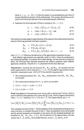 FULL CONTROLFOR AUTONOMOUSAIRCRAFT 363
where 23 = 23 - 23,. Ifp > 3, then the system is over-actuated and some form of
actuator distribution process will be implemented. This actuator distribution can be
used to limit the extent and rate of the commanded actuator deflections.
4. Implement the following bank of filters to compute for i = 1;2;3:
i l = -K1t1 + ( C l ( 2 2 , Z ) - G 1 ( & Z ) ) I (8.70)
62 = -K2& +B
2 (ac
- zi,) and (8.71)
i 3 = -K3<3 +B 3 G 3 (6 - 6,"). (8.72)
Thecontrollerincludesadaptive approximation of theunknown force andmoment functions
using the following parameter estimation equations:
6fl = P (rfl@fl
(
.
$
A
1 +zz'A2)) (8.73)
Of$ = P (rf3Qf3
( 2 : ~ ~ ) ) (8.74)
6 ~ ~ )
= P (rG3]@G3]
(2:3Tb3B3)) , fOrj = 1 . ..,m (8.75)
when ~ ( 2 ,
E ) > 0. Otherwise the derivatives of the approximator parameters are zero.
Such adaptive approximators are especially useful on UAVs, where the aerodynamics
may change duringflight, for example, dueto battle damage. For the controller summarized
above, the following three theorems summarize the stability properties under different
application conditions. Theorem 8.3.1 is concerned with the most ideal case.
Theorem 8.3.1 Assuming that the functions @ f l , Qf3, and @ G ~ ~
are bounded and that
perfect approximation can be achieved (i.e., E = p = 0), the adaptive approximation based
controllersummarized in eqns. (8.67)-(8.75) has thefollowing properties:
I. The estimatedparameters Of,, Of,, &$I andparameter errors Qf,, Of,. OG,]
- -
are bounded.
2. The compensated tracking errors 21, 22, and 23 are bounded
3. liz,(t)li + O u s t + m f o r i = 1.2,3.
4. z,(t) E C 2 for z = 1,2.3.
Proof: Boundedness of the parameter error vector is due to the fact that V of eqn. (8.63) is
positive definite in the parameter error vectors and $
!
f ofeqn. (8.64) is negative semidefinite
when E = p = 0. Therefore, V ( t )5 V(0)for t > 0. This implies that for any t > 0,
This completes the proof of item 1. The boundedness of the compensated tracking errors is
shown similarly, to complete the proof of item 2. Since the parameter errors are bounded
and the optimal parameters are bounded, we also know that the estimated parameters are
bounded (i.e., Of,. Of3, OG$,E Cm). By the definition of the approximators, this also
implies that f1, f3. and G3) are bounded functions, as are fitf3, and G3]on 23.
 