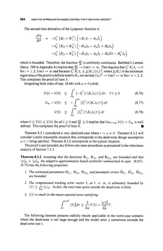 364 ADAPTIVE APPROXIMATIONBASEDCONTROLFOR FIXED-WINGAIRCRAFT
The second time derivative of the Lyapunov function is
- -
d2V - -2: (K1+K:) (-Klzl - Alfl)
dt2
-2; (K2 +K z ) (-IS252 - A 2 f 1 f B2%)
-
2
: (K3+K z ) (-K3Z3 - A 3 f 3 - B3G6 - BTE
2)
which is bounded. Therefore, the function %is uniformly continuous. Barbilat’s Lemma
(Seep. 388 in Appendix A) implies that $$+ 0as t + cc.This requires that zTK,z, + 0
forz = 1 , 2 , 3as t -
+ 03 and because ZTK,Z, X(K,)II.?,l12,
whereX(K,) is theminimum
eigenvalueofthepositivedefinitematrixK,,wesee
that 11z,112 -+ Oast --t cofori = 1,2,3.
This completes the proof of item 3.
Integrating both sides of eqn. (8.64) with p = 0 yields
V ( t )- V(0) 5 (-z:(T)K&(T)) d7, t/ t L 0 (8.76)
(8.77)
(8.78)
where 0 5 V(t)5 V(0)for all t 2 0 and % 5 0 implies that limt,m U ( t )= V , is well
Theorem 8.3.1 considered a very idealized case where E = p = 0. Theorem 8.3.2will
consider a more reasonable situation that corresponds to the dead-zone design assumption
p < E being satisfied. Theorem 8.3.2 corresponds to the typical situation.
The proof is not included, but follows the same procedures as presented in the robustness
analysis of Section 7.3.3.
Theorem 8.3.2 Assuming that thefunctions @ f l , @ f 3 , and @ G ~ ~
are bounded and that
1 I ~ / l p> IIpll2, the adaptive approximation based controller summarized in eqns. (8.67)-
(8.75) has thefollowingproperties:
1. The estimatedparameters Of,. Of,, O G ~ ~
andparameter errors ofl,6f3.
6~~~
2. The compensated tracking error vector 2, as t -+ co,is ultimately bounded by
defined. This completes the proof of item 4.
are bounded.
I/211 L &11E 112 . Infact, the total time spent outside the dead-zone isjinite.
3. .?(
t ) is small-in-the-mean-squared sense satislfying:
The following theorem presents stability results applicable in the worst-case scenario
where the dead-zone is not large enough and the model error p sometimes exceeds the
dead-zone size E.
 