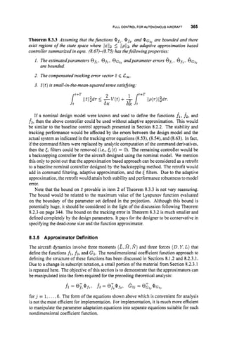 FULLCONTROL FOR AUTONOMOUS AIRCRAFT 365
Theorem 8.3.3 Assuming that thefunctions @fl, @ f 3 , and @ . G ~ ~
are bounded and there
exist regions of the state space where l l ~ l l 25 ilpll2, the adaptive approximation based
controllersummarized in eqns. (8.67)-(8.75) has thefollowingproperties:
andparameter errors 6fl,6f,,6 ) ~ ~ ~
1. The estimatedparameters Ofl, Of,,
are bounded.
2. The compensated tracking error vector E E 1
2
,
.
3. E(t )is small-in-the-mean-squared sense satishing.
t+T
If a nominal design model were known and used to define the functions fl, f2, and
f3, then the above controller could be used without adaptive approximation. This would
be similar to the baseline control approach presented in Section 8.2.2. The stability and
tracking performance would be affected by the errors between the design model and the
actual system as indicated in the tracking error equations (8.53), (8.54), and (8.63). In fact,
if the command filters were replaced by analytic computation of the command derivatives,
then the & filters could be removed (i-e., &(t)= 0). The remaining controller would be
a backstepping controller for the aircraft designed using the nominal model. We mention
this only to point out that the approximation based approach can be considered as a retrofit
to a baseline nominal controller designed by the backstepping method. The retrofit would
add in command filtering, adaptive approximation, and the <filters. Due to the adaptive
approximation, the retrofit would attain both stability and performance robustness to model
error.
Note that the bound on E provable in item 2 of Theorem 8.3.3 is not very reassuring.
The bound would be related to the maximum value of the Lyapunov function evaluated
on the boundary of the parameter set defined in the projection. Although this bound is
potentially huge, it should be considered in the light of the discussion following Theorem
8.2.3 on page 344. The bound on the tracking error in Theorem 8.3.2is much smaller and
defined completely by the design parameters. It pays for the designer to be conservative in
specifying the dead-zone size and the function approximator.
8.3.5 Approximator Definition
The aircraft dynamics involve three moments (z,
&f,R)and three forces (D.Y,L ) that
define the functions fi, f3, and G3. The nondimensional coefficient hnction approach to
defining the structure of these functions has been discussed in Sections 8.1.2 and 8.2.3.1.
Due to a change in subscript notation, a small portion of the material from Section 8.2.3.1
is repeated here. The objective of this section is to demonstrate that the approximators can
be manipulated into the form required for the preceding theoretical analysis:
fl = @Tl@fl. f 3 = @!,@f3, G33 = @Z3J@G3J
for j = 1,...,6. The form of the equations shown above which is convenient for analysis
is not the most efficient for implementation. For implementation, it is much more efficient
to manipulate the parameter adaptation equations into separate equations suitable for each
nondimensional coefficient function.
 