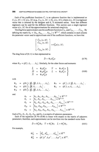 366 ADAPTIVEAPPROXIMATION
BASED CONTROLFOR FIXED-WING
AIRCRAFT
Each of the coefficient functions C,is an unknown function that is implemented as
C,(a,M) = ez4(a,M)(e.g.,CD,(a,M) = O&#(a,M)),where4(cr:M)isaregressor
vector that is selected by the designer and 8, is estimated online. Note that different
regressors can be used for the different functions. This section uses a single regressor
vector $(a,M ) for all the approximations for notational simplicity.
The drag forceapproximatoruses the coefficientfunctions CD,and C D ~ ,
,.. .,C D ~ ~ .
By
defining the matrix 0 0 = [OD,, OD,?, ..., 8 ~ , ~ ]
E !RRNx7,which contains in each column
the parameter vector used to approximate one of the coefficient functions, we have that
1& , , ( ~ J f )
1
The drag force of (8.11) is then represented as
D = Q’n0;qJ
where Q D = qS[1:61,
... 6
,
]
. Similarly, for the other forces and moments:
(8.79)
(8.80)
Each of OD, 6y, Q L , BE, OM, and
parameters; therefore, each approximator can be rewritten into the standard vector form
is a matrix of unknown parameters.
Each of the equations (8.79)-(8.80) is linear with respect to the matrix of unknown
For example,
 