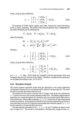 FULL CONTROLFOR AUTONOMOUS AIRCRAFT 367
Finally, using the above definitions,
The moments of (8.80) require slightly more effort, because the control derivations
utilize f3 and G3 separately. The portion of the moment equations that is independent of
the surface deflections can be represented as
where, for example,
Therefore,
Finally, using the above definitions,
(8.83)
(8.84)
for j = 1:...,6. Eqns. (8.82H8.84) are compatible with the approximator form used
throughout the previous sections of this chapter. Therefore, the approximator parameters
can be adapted according to eqns. (8.73)-(8.75).
8.3.6 SimulationAnalysis
This section presents simulation results from the application of the control algorithms
summarized in Section 8.3.4 to a nonlinear 6-DOF model of a flying-wing UAV.The model
has previously been described in Section 8.2.4.
The scenario for this section is that the UAV is in flight, when at the time indicated by
t = 0 some event occurs that causes substantial model error. The adaptive approximation
algorithms are running throughout the simulation and must maintain stable flight and tra-
jectory following. The bounded commands (x:,~ z ,
V,")as functions of time are generated
outsidethe controller. Those signals arefilteredby the controller using techniques similarto
those described in Section 8.2 to generate the bounded and continuous signals (xclyc,Vc)
that the controller will track and their derivatives.
The state and state commands for the y:x,Q, y, Q, and P variables are shown versus
time in Figure 8.13. The aircraft is commanded to simultaneously change altitude (i.e.,
 