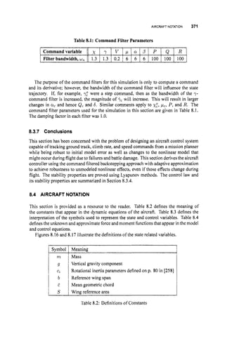 AIRCRAFT NOTATION 371
Commandvariable
Filter bandwidth, w,
x y V p cr 0 P Q R
1.3 1.3 0.2 6 6 6 100 100 100
The purpose of the command filters for this simulation is only to compute a command
and its derivative; however, the bandwidth of the command filter will influence the state
trajectory. If, for example, 7,"were a step command, then as the bandwidth of the y-
command filter is increased, the magnitude of +c will increase. This will result in larger
changes in Q
, and hence Qc and 6. Similar comments apply to x:, p,, P, and R. The
command filter parameters used for the simulation in this section are given in Table 8.1.
The damping factor in each filter was 1.O.
8.3.7 Conclusions
This section has been concerned with the problem of designing an aircraft control system
capable of tracking ground track, climb rate, and speed commands from a mission planner
while being robust to initial model error as well as changes to the nonlinear model that
might occur during flight due to failures and battle damage. This section derives the aircraft
controller using the command filtered backstepping approach with adaptive approximation
to achieve robustness to unmodeled nonlinear effects, even if those effects change during
flight. The stability properties are proved using Lyapunov methods. The control law and
its stability properties are summarized in Section 8.3.4.
8.4 AIRCRAFT NOTATION
This section is provided as a resource to the reader. Table 8.2 defines the meaning of
the constants that appear in the dynamic equations of the aircraft. Table 8.3 defines the
interpretation of the symbols used to represent the state and control variables. Table 8.4
definesthe unknown and approximate force and moment functions that appear in the model
and control equations.
Figures 8.16 and 8.17 illustrate the definitions of the state related variables.
Symbol Meaning
Mass
Vertical gravity component
Rotational inertia parameters defined on p. 80 in [258]
Reference wing span
Mean geometric chord
Wing reference area
Table 8.2: Definitions of Constants
 