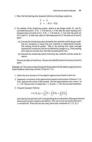 EXERCISES AN0 DESIGN PROBLEMS 21
1. Show that the tracking error dynamics (relative to the design model) are
2. For stability of the closed-loop system, relative to the design model, K1 and K2
must both be positive. If K1 = 0.04 and K2 = 0.40, then the linear tracking error
dynamics have two poles at 0.2. If K1 = 1.00and K2 = 5.20, then the poles are
at 0.2 and 5.0. In each case, there is a dominant pole at 0.2. For each set of control
gains:
(a) Simulatethe closed-loop systemformedby this controller andthe design model.
Use this simulation to ensure that your controller is implemented correctly.
The tracking should be perfect. That is, the tracking error states converge
exponentially toward zero and are not affected by changes in Yd. If the tracking
error states are initially zero, then they are permanently zero.
(b) Simulate the closed-loop system formed by this controller and the actual dy-
namics.
Discuss the effect of model error. Discuss the tradeoffs related to the choice of control
gains.
Exercise 1.4 This exercise stepsthrough the design details for the adaptive approximation-
based feedback linearizing controller of Section 1.3.4.
1. Derive the error dynamics for the adaptive approximation-based control law.
2. Implement a simulation of the approximation-based control system of Section 1.3.4.
First, duplicate the results of the example. Plot the approximation error versus v at
t = 100. Discuss why it is small near v = 20 and v = 100,but not small elsewhere.
3. Using the Lyapunov function
showthatthetime derivativeofV evaluatedalongthe errordynamics ofthe approximation-
based controlsystem isnegativesemidefinite. Why canwe only saythat thi; derivative
is semidefinite? What does this fact imply about each component of (a,B J ,#,)?
 