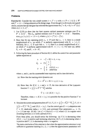 374 ADAPTIVE APPROXIMATION BASED CONTROL FOR FIXED-WING AIRCRAFT
Problems
Exercise 8.1 Consider the very simple system 5 = f* +u with z E 'D = [-2,2] C R1
and f* = 1
x
1-1being unknown at the design stage. Even though it is obviously not a good
choice, assume that the designer has selected the approximator be f^ = 80 +012 = eT4(z)
where $(z) = [l,zIT.
1. Use (2.35) to show that the least squares optimal parameter estimate over 'D is
O* = [0,0IT. The C
, optimal estimate over 2)is also 8* = [0,0IT. Therefore,
rnaxzED (ief(z)i) = 1.0 = df where ef(z)= f*(z)- f(z).
2. Show that for any operating point z+ E '
D such that z+ > 0, there is a closed
neighborhood of z+ on which f * is perfectly approximated with 6; = -1:I].
Similarly, for z- E 'D such that z- < 0, there is a closed neighborhood of z-
on which f" is perfectly approximated with 0: = [-1,-11. For later use, define
0+=8-8;andO- =8-8?.
update equations as
3. Following the basic procedure of Section 8.2.3,define the control law and parameter
3 = { " ifK/i?/> E
0 otherwise
where z
, and i,are the commanded state trajectory and its time derivative.
(a) Show that the tracking error dynamics are
2 = -ijT$- KZ+ef(z)+VD.
(b) Show that, for K/Zl > E and z E 'D, the time derivative of the Lyapunov
function v = i? +BTr-16) satisfies
(
v I
-13 (KFl- lerl).
Therefore, when E < Kl3/ < / e f /it is possible for the positive function V to
increase.
4. SimulatethesysternandgenerateplotsofV(t),V+(t)= $ (2 +6lI?-'8+),V-(t)=
(2 +6?I'-'6-), and (K12.j- lefl). Use the control gain K = 4, adaptationrate
I' = 51, dead-zone radius E = 0.01, and command filter parameters wn = 15,
( = 1.0 (see eqn. (8.14)). Let zz = 0.8sin(t)+T ( t ) where r(t)is a square wave
switching between *l.O with a period of 50 s.
From these plots, you should notice the following: (a) V ( t )is decreasing when
(K/Z- lefl) is positive and increasing otherwise; (b) V+(t)
is decreasing when z
is positive and V- (t)is decreasing when z is negative.
The main conclusion of this exercise is that when the approximation structure is not
sufficient to guarantee learning (Lea,Ef > E ) then the approximator parameters will
 