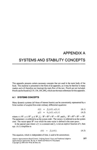 APPENDIX A
SYSTEMS AND STABILITY CONCEPTS
This appendix presents certain necessary concepts that are used in the main body of the
book. This material is presented in the form of an appendix, as it may be familiar to many
readers and will therefore not interrupt the main flow of the text. Proofs are not included.
Proofs canbe found in [119,134,169,249], which are the main references for this appendix.
A.l SYSTEMS CONCEPTS
Many dynamic systems (all those of interest herein) can be conveniently represented by a
finite number of coupled first-order ordinary differential equations:
w h e r e x ~ S F Z n , u ~ S F Z m ~ , y ~ S F Z ~ , f o : ~ n x S F Z m x ~ 1 ~ ~ n , a n d h o : ~ n x ~ m x ~
++SFZP.
The parameter n is referred to as the system order. The vector z is referred to as the system
state. The vector space SFZn over which the state vector is defined is the state space.
In the special case where u(t)is a constant and fo is not an explicit fimction oft, then
eqn. (A.1)simplifies to
This equation, which is independent of time, is said to be autonomous,
Adaptive Approximation Based Control:Uni5ing Neural,Fuzqv and TraditionalAdaptive 377
Approximation Approaches.By Jay A. Farrell and Marios M. Polycarpou
Copyright @ 2006 John Wiley & Sons,Inc.
 