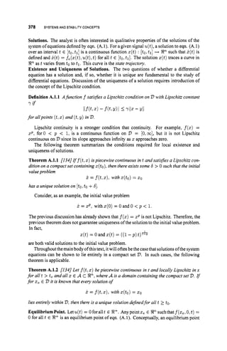 378 SYSTEMSAND STABILITYCONCEPTS
Solutions. The analyst is often interested in qualitative properties of the solutions of the
system ofequations defined by eqn. (A.1). For a given signal u(t),a solution to eqn. (A.1)
over an interval t E [to,tl]is a continuous function x(t) : [to,tl] Rn such that x(t)is
defined and j ( t )= f,(z(t),u(t),t )for all t E [to,t l ] .The solution x(t) traces a curve in
Rn as t varies from toto tl. This curve is the state trajectory.
Existence and Uniqueness of Solutions. The two questions of whether a differential
equation has a solution and, if so, whether it is unique are fundamental to the study of
differential equations. Discussion of the uniqueness of a solution requires introduction of
the concept of the Lipschitz condition.
Definition A.l.l Afunction f satisfies a Lipschitz condition on V with Lipschitz constant
llf(tlx)- f(tl Y)li 5 YIIX - YII
rif
for allpoints (t,z) and (tly) in V.
Lipschitz continuity is a stronger condition that continuity. For example, f(z) =
xPl for 0 < p < 1, is a continuous function on V = [O,m],but it is not Lipschitz
continuous on V since its slope approaches infinity as z approaches zero.
The following theorem summarizes the conditions required for local existence and
uniqueness of solutions.
Theorem A.1.1 [134] rf f(t,x) ispiecewise continuous in t and satisfies a Lipschitz con-
dition on a compact set containing x(t0).then there exists some S > 0 such that the initial
valueproblem
x = f(t,z), with z(t,-,)= zo
has a unique solution on [to,to +61.
Consider, as an example, the initial value problem
x = zp, with z(0) = 0 and 0 <p < 1.
The previous discussion has already shown that f(z)= xp is not Lipschitz. Therefore, the
previous theorem does not guarantee uniqueness of the solution to the initial value problem.
In fact,
z ( t ) = O a n d x ( t ) = ( ( l - p ) t ) h
are both valid solutions to the initial value problem.
Throughout themain body ofthis text, it will often be the casethat solutions ofthe system
equations can be shown to lie entirely in a compact set V.In such cases, the following
theorem is applicable.
Theorem A.1.2 [134] Let f (t,x)be piecewise continuous in t and locally Lipschitz in x
for all t > toand all 2 E A c Rn,where A is a domain containing the compact set V.I
f
for x, E V it is known that every solution of
i = f(t,x), with z(t0)= $0
lies entirely within V,
then there is a unique solution definedfor all t 2 to.
EquilibriumPoint. Letu(t) = Oforallt E ?
I
?
+
.
Anypointz, E Wsuchthatf(z,,O,t) =
0 for all t 6 R+ is an equilibrium point of eqn. (A.1). Conceptually, an equilibrium point
 