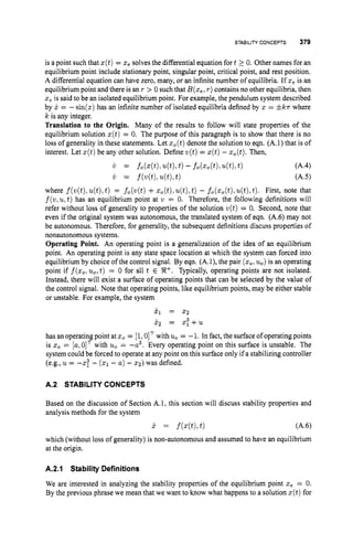 STABILITYCONCEPTS 379
is a point such that z(t)= zesolves the differential equation fort 2 0. Other names for an
equilibrium point include stationary point, singular point, critical point, and rest position.
A differential equation can have zero, many, or an infinite number of equilibria. If z, is an
equilibrium point and there is an T > 0 such that B(z,, r)contains no other equilibria, then
2, is said to be an isolated equilibrium point. For example, the pendulum system described
by x = -sin(z) has an infinite number of isolated equilibria defined by 2 = * k r where
k is any integer.
Translation to the Origin. Many of the results to follow will state properties of the
equilibrium solution z(t)= 0. The purpose of this paragraph is to show that there is no
loss of generality in these statements. Let z,(t) denote the solution to eqn. (A.l) that is of
interest. Let z(t)be any other solution. Define w(t) = z(t)- zo(t).
Then,
i r = fo(z(t),4 t h t)- fo(zo(t),u(t),
t) (A.4)
i r = f(w(t),4%t) 64.5)
where f(w(t), u(t),
t) = f,(w(t) +z,(t);u(t),
t ) - fo(zo(t),
u(t),t). First, note that
f(w,u,t)
has an equilibrium point at w = 0. Therefore, the following definitions will
refer without loss of generality to properties of the solution v(t)= 0. Second, note that
even if the original system was autonomous, the translated system of eqn. (A.6) may not
be autonomous. Therefore, for generality, the subsequent definitions discuss properties of
nonautonomous systems.
Operating Point. An operating point is a generalization of the idea of an equilibrium
point. An operating point is any state space location at which the system can forced into
equilibrium by choice of the control signal. By eqn. (A.l), the pair (zol
u,) is an operating
point if f(zol
u,, t ) = 0 for all t E 9?+. Typically, operating points are not isolated.
Instead, there will exist a surface of operating points that can be selected by the value of
the control signal. Note that operating points, like equilibrium points, may be either stable
or unstable. For example, the system
j
.
, = 22
P2 = z ; + u
has an operating point at z0= [1,0IT with u,= -1. In fact, the surface of operating points
is z0= [a:OIT with u, = -a3. Every operating point on this surface is unstable. The
system could be forced to operate at any point on this surface only if a stabilizing controller
(e.g., u = -2: - (51- a) - 22)was defined.
A.2 STABILITYCONCEPTS
Based on the discussion of Section A.1, this section will discuss stability properties and
analysis methods for the system
x = f(x(t),
t ) ( A 4
which (without loss of generality) is non-autonomous and assumed to have an equilibrium
at the origin.
A.2.1 Stability Definitions
We are interested in analyzing the stability properties of the equilibrium point xe = 0.
By the previous phrase we mean that we want to know what happens to a solution z(t)for
 