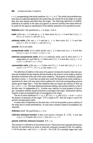 380 SYSTEMS AND STABILITY
CONCEPTS
t > tocorresponding to the initial condition x(to)= C # 0. This initial value problem may
arise since in a physical application the system may not initially be at the origin or at some
later time may become perturbed from the origin. The following definitions of stability
(referred to as stability in the sense of Lyapunov or internal stability) have been shown to
be useful for the rigorous classification of the stability properties of an equilibrium point.
Definition A.2.1 The equilibrium x, = 0 of eqn. (A.6) is
stable iffor any E > 0 and any to > 0, there exists 6 ( ~ , t , )> 0 such that ilz(to)li<
uniformly stable iffor any E > 0 and any to > 0, there exists 6 ( ~ )
> 0 such that
6 ( ~ ,
to)=+ llx(t)11 < Efor all t 2 to;
Ilz(to)ll< b ( ~ )
* Ilx(t)II < €forall t 2 to;
unstable ifit is not stable;
asymptotically stable i
f it is stable andfor any to 2 0 there exist q(t,) > 0 such that
Il~(t0)ll< d t o ) * llx(t)ll -
+ 0 as t + w;
uniformly asymptotically stable if(1) it is uniformly stable, and (2) there exist 6 > 0
independent oft such that VE > 0 there exists T ( E )
> 0 such that lix(to)ll< 6 +-
Ilz(t)/j< Eforallt > to+T(E);
exponentially stable iffor any E > 0 there exist 6 ( ~ )
> 0 such that llx(t,)Il < 6 +-
Ilz(t)II< Ee-a(t-to), Vt > to2 Oforsomea > 0.
The definition of stability in the sense of Lyapunov includes the intuitive idea that solu-
tions are bounded, but also requires that the bound on the solution can be made as small as
desired by restriction of the size of the initial condition. The property of instability implies
that there is some E > 0 such that, no matter how small the bound on the initial condition is
required to be, there will exist some initial condition for which the corresponding solution
always grows larger than E. Note that instability does not require the solution to blow up
(i.e., llx(t)ll+ m). The main distinction between stability and uniform stability is that in
the later case b is independent of to. In either case, stability is a local property of the ori-
gin. Asymptotic stability requires solutions to converge to the origin. Exponential stability
requires at least an exponential rate of convergence to the origin.
The set of initial conditions D = {xoE P ( x ( t , )= xo and llz(t)ll+ 0 as t .
-
-
) w} is
the domain of attraction of the origin. If 2)is equal to !Rn,then the origin is said to be
globally asymptotically stable.
In some cases of importance in the main text, it will not be possible to prove stability of
the origin due to certain perturbations. In such cases concepts related to boundedness are
important.
Definition A.2.2 The equilibrium x, = 0 is
uniformly ultimately bounded if there exist positive constants R;T(R),b such that
globally uniformly ultimately bounded ifR = w.
The constant b is referred to as the ultimate bound. There are several important distinctions
between the classification as stable or uniformly ultimately bounded (UUB). For stability,
6 will be less that E and llz(t)ll< E for all t. For UUB, R is normally larger that b and
llx(to)II5 R implies that lIz(t)/I < bfor all t > to+T:
 