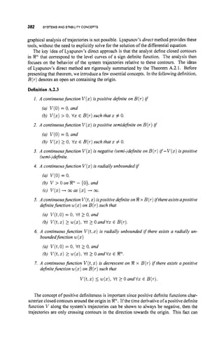 382 SYSTEMSAND STABILITYCONCEPTS
graphical analysis of trajectories is not possible. Lyapunov's direct method provides these
tools, without the need to explicitly solve for the solution of the differential equation.
The key idea of Lyapunov's direct approach is that the analyst define closed contours
in R" that correspond to the level curves of a sign definite function. The analysis then
focuses on the behavior of the system trajectories relative to these contours. The ideas
of Lyapunov's direct method are rigorously summarized by the Theorem A.2.1. Before
presenting that theorem, we introduce a few essential concepts. In the following definition,
B(T)
denotes an open set containing the origin.
Definition A.2.3
1. A continuousfunction V ( x )ispositive definite on B(r)if
(a) V(0)= 0, and
(b) V ( z )> 0, Vx E B(T)
such that z# 0.
2. A continuousfunction V ( x )ispositive semidefinite on B(r) if
(a) V(0)= 0, and
(b) V ( z )2 0, Vx E B(T)
such that x # 0.
3. A continuousfunction V ( x )i
s negative (semi-)definite on B(r)if-V(x) ispositive
(semi-)definite.
4. A continuousfunction V ( x )i
s radially unbounded i
f
(a) V ( 0 )= 0,
(c) V ( x )+ mas 1
]
5
1
1+ m.
(b) V > 0 on Rn - {0},and
5. A continuousfunction V(t,x)ispositive definite onRx B(r)ifthere exists apositive
definitefunction w( x )on B(T ) such that
(a) V(t,0) = 0,V t 2 0, and
(b) V ( t , x )2 ~ ( x ) ,
V t 2 OandVx E B(T).
6. A continuous function V ( t ,x ) is radially unbounded if there exists a radially un-
boundedfunction w(z)
(a) V(t,O)= 0,Vt 2 0, and
(b) V ( t , z )2 w(x):V t 2 0 andVz E R".
7. A continuousfunction V(t,
x) i
s decrescent on R x B(r)i
f there exists a positive
definitefunction ~ ( x )
on B(T)
such that
V ( t , x )5 ~ ( z ) ,
Vt 2 0 andVx E B(r).
The concept of positive definiteness is important since positive definite functions char-
acterize closed contours around the origin in R". If the time derivative of a positive definite
function V along the system's trajectories can be shown to always be negative, then the
trajectories are only crossing contours in the direction towards the origin. This fact can
 
