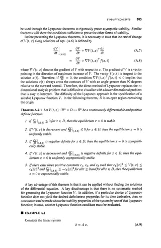 STABILITY CONCEPTS 383
be used through the Lyapunov theorems to rigorously prove asymptotic stability. Similar
theorems will show the conditions sufficient to prove the other forms of stability.
Before presenting the Lyapunov theorems, it is necessary to state that the rate of change
of V ( t ,x ) along solutions of eqn. (A.6) is defined by
dV dx
= -
at +V V ( t , x ) T -
dt
dV
dt
-+VV(t,
.)Tf(., t )
where VV(t,
x ) denotes the gradient of V with respect to x. The gradient of V is a vector
pointing in the direction of maximum increase of V . The vector f(z,
t )is tangent to the
solution x(t). Therefore, if = 0, the condition VV(t,
x ) ~ ~ ( x ,
t ) < 0 implies that
the solutions x(t)always cross the contours of V with an angle greater than 90 degrees
relative to the outward normal. Therefore, the direct method of Lyapunov replaces the n-
dimensional analysis problem that is difficultto visualize with a lower dimensional problem
that is easy to interpret. The difficulty of the Lyapunov approach is the specification of a
suitable Lyapunov function V . In the following theorem, D is an open region containing
the origin.
Theorem A.2.1 Let V(t,
x ) : !J?+x D H 8' be a continuously diflerentiableandpositive
definitefunction.
1. g
2. IfV(t,x ) is decrescent and %
(A,6)_< 0for x E D, then the equilibrium x = 0 is stable.
_< 0for x E D, then the equilibrium x = 0 is
uniformly stable.
3. I f %1(A,6)is negative definitefor x E D, then the equilibrium x = 0 is asymptoti-
4. rfV(t,x ) is decrescent and %l(A,6) is negative definitefor x E D, then the equi-
5. gthere exist threepositive constants c1, CZ, and cg such that ~111x11~
I V(t,
X ) 5
c~11xj1~and
%l(A,6) I -cgjlxl12foraNt 2 Oandforallx E D, thentheequilibrium
x = 0 is exponentially stable.
cally stable.
librium x = 0 is uniformly asymptoticallystable.
A key advantage of this theorem is that it can be applied without finding the solutions
of the differential equation. A key disadvantage is that there is no systematic method
for generating the Lyapunov function V . In addition, if a particular choice of Lyapunov
fimction does not yield the desired definiteness properties for its time derivative, then no
conclusioncan be made about the stability properties of the systemby use of that Lyapunov
function; instead, another Lyapunov function candidate must be evaluated.
w EXAMPLEA.l
Consider the linear system
k = A x .
 