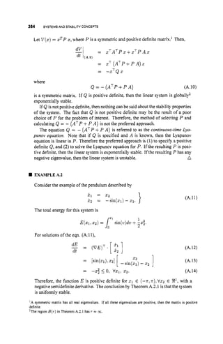 384 SYSTEMS AND STABILITY
CONCEPTS
Let V ( x )= xTP x, where P is a symmetric and positive definite matrix.' Then,
e
l = x ~ ~ ~ ~ x + x ~ ~ ~ x
dt (A.9)
= xT ( A ~ P + P A ) X
-
- -xTQx
where
Q = - ( A ~ P + P A ) (A.10)
is a symmetric matrix. If Q is positive definite, then the linear system is globally2
exponentially stable.
If Q is not positive definite, then nothing can be said about the stability properties
of the system. The fact that Q is not positive definite may be the result of a poor
choice of P for the problem of interest. Therefore, the method of selecting P and
calculating Q = - (ATP +P A) is not the preferred approach.
The equation Q = - (ATP+P A) is referred to as the continuous-timeLya-
punov equation. Note that if Q is specified and A is known, then the Lyapunov
equation is linear in P. Therefore the preferred approach is (1) to specify a positive
definite Q,and (2) to solve the Lyapunov equation for P. If the resulting P is posi-
tive definite, then the linear system is exponentially stable. Ifthe resulting P has any
n
negative eigenvalue, then the linear system is unstable.
EXAMPLEA.2
Consider the example of the pendulum described by
x, = 2 2
x2 = -sin(x1)- xz.
The total energy for this system is
1
2
E(x1,x2) = lzl
sin(v)dv +-x;.
For solutions of the eqn. (A.1I),
dE
-
dt = (VE)T.[ ]
(A.11)
(A.12)
(A.13)
= -x; 5 0, VXl,2 2 . (A.14)
Therefore, the function E is positive definite for x1 E (-n,n),Vx2 E R
'
, with a
negative semidefinite derivative. The conclusion by Theorem A.2.1 is that the system
is uniformly stable.
' A symmetric matrix has all real eigenvalues. If all these eigenvalues are positive, then the matrix is positive
definite.
'The region B(r)in Theorem A.2.1 has T = oc.
 
