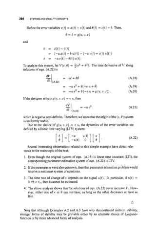 386 SYSTEMS AND STABILITYCONCEPTS
Define the error variables e(t)= z(t)-u(t)and e(t)= c(t) - b. Then,
e = c = g(u,2/, X)
and
6 = k(t)-i)(t)
= (-a ~ ( t )
+b u(t))- (-a u(t)+c(t)u(t))
6 = -a e(t)-O(t)u(t).
To analyze this system, let V ( e ,0) = $(e2+02). The time derivative of V along
solutions of eqn. (A.22) is
dvi = ei+Ob (A.18)
= -a e2 +e(-e u+b) (A.19)
= -a e2 +O(-e u + g (u,u , ~ ) ) . (A.20)
dt (A.22)
If the designer selects g(u,u,
z) = e u,then
El = - a e 2 (A.21)
dt (A.22)
which isnegativesemidefinite. Therefore, we know that the origin ofthe (e,0) system
is uniformly stable.
Due to the choice of g(ulu,
z) = e u,the dynamics of the error variables are
defined by a linear time varying (LTV) system:
(A.22)
Several interesting observations related to this simple example have direct rele-
vance to the main topic of the text.
1. Even though the original system of eqn. (A.15) is linear time invariant (LTI), the
2. If the parameter a were alsounknown, then that parameter estimationproblem would
3. The time rate of change of c depends on the signal u(t). In particular, if u(t) =
4. The above analysis shows that the solutions of eqn. (A.22) never increase V .How-
ever, either one of e or B can increase, as long as the other decreases at least as
fast.
corresponding parameter estimation system of eqn. (A.22) is LTV.
involve a nonlinear system of equations.
0;tit > to,then b cannot be estimated.
n
Note that although Examples A.2 and A.3 have only demonstrated uniform stability,
stronger forms of stability may be provable either by an alternate choice of Lyapunov
function or by more advanced forms of analysis.
 