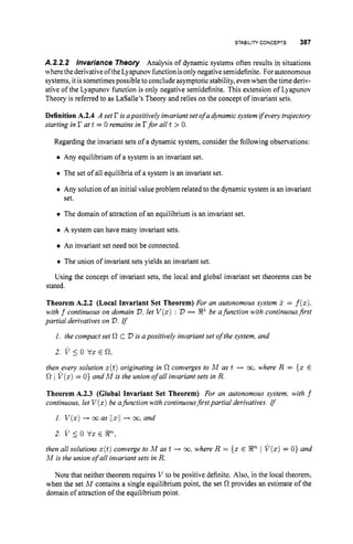 STABILITY CONCEPTS 387
A.2.2.2 lnvariance Theory Analysis of dynamic systems often results in situations
where thederivativeoftheLyapunovfunction isonlynegativesemidefinite. Forautonomous
systems, it is sometimespossible to conclude asymptotic stability, evenwhen the time deriv-
ative of the Lyapunov function is only negative semidefinite. This extension of Lyapunov
Theory is referred to as LaSalle's Theory and relies on the concept of invariant sets.
Definition A.2.4 A set I? isapositively invariantset of a dynamic system ifevery trajectory
starting in r at t = 0 remains in rfor all t > 0.
Regarding the invariant sets of a dynamic system, consider the following observations:
Any equilibrium of a system is an invariant set.
0 The set of all equilibria of a system is an invariant set.
Any solution of an initial value problem related to the dynamic system is an invariant
set.
0 The domain of attraction of an equilibrium is an invariant set.
0 A system can have many invariant sets.
An invariant set need not be connected.
0 The union of invariant sets yields an invariant set.
Using the concept of invariant sets, the local and global invariant set theorems can be
stated.
Theorem A.2.2 (Local Invariant Set Theorem) For an autonomous system x = f(x),
with f continuous on domain V,let V ( x ): V H R1be afunction with continuousfirst
partial derivatives on V.rf
I. the compact set R cV i
s a positively invariant set of the system, and
2. v 5 0 vx E 0,
then every solution x(t)originating in R converges to M as t + M , where R = { x E
R I V ( z )= 0 ) and hlis the union of all invariant sets in R.
Theorem A.2.3 (Global Invariant Set Theorem) For an autonomous system, with f
continuous, let V ( x )be afunction with continuousfirst partial derivatives. rf
1. V ( x )-+ M as llxi/+ 30, and
2. v I0 vx E Rn,
then all solutions x(t)converge to M as t -+ co,
where R = { x E R" I V ( x )= 0 ) and
M is the union of all invariant sets in R.
Note that neither theorem requires V to be positive definite. Also, in the local theorem,
when the set M contains a single equilibrium point, the set R provides an estimate of the
domain of attraction of the equilibrium point.
 